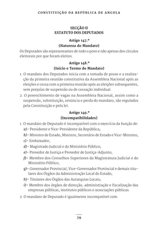 C O N S T I T U I Ç Ã O D A R E P Ú B L I C A D E A N G O L A
79
SECÇÃO II
ESTATUTO DOS DEPUTADOS
Artigo 147.º
(Natureza do Mandato)
Os Deputados são representantes de todo o povo e não apenas dos círculos
eleitorais por que foram eleitos.
Artigo 148.º
(Início e Termo do Mandato)
1. O mandato dos Deputados inicia com a tomada de posse e a realiza-
ção da primeira reunião constitutiva da Assembleia Nacional após as
eleições e cessa com a primeira reunião após as eleições subsequentes,
sem prejuízo de suspensão ou de cessação individual.
2. O preenchimento de vagas na Assembleia Nacional, assim como a
suspensão, substituição, renúncia e perda do mandato, são regulados
pela Constituição e pela lei.
Artigo 149.º
(Incompatibilidades)
1. O mandato de Deputado é incompatível com o exercício da função de:
a)- Presidente e Vice-Presidente da República;
b)- Ministro de Estado, Ministro, Secretário de Estado e Vice-Ministro;
c)- Embaixador;
d)- Magistrado Judicial e do Ministério Público;
e)- Provedor de Justiça e Provedor de Justiça-Adjunto;
f)- Membro dos Conselhos Superiores da Magistratura Judicial e do
Ministério Público;
g)- Governador Provincial, Vice-Governador Provincial e demais titu-
lares dos Órgãos da Administração Local do Estado;
h)- Titulares dos Órgãos das Autarquias Locais;
i)- Membro dos órgãos de direcção, administração e fiscalização das
empresas públicas, institutos públicos e associações públicas.
2. O mandato de Deputado é igualmente incompatível com:
 
