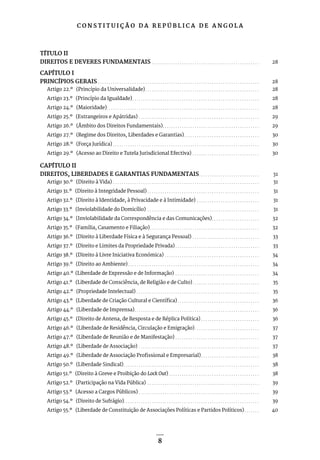 C O N S T I T U I Ç Ã O D A R E P Ú B L I C A D E A N G O L A
8
TÍTULO II
DIREITOS E DEVERES FUNDAMENTAIS. . . . . . . . . . . . . . . . . . . . . . . . . . . . . . . . . . . . . . . . . . . . . . . . . . . 28
CAPÍTULO I
PRINCÍPIOS GERAIS. . . . . . . . . . . . . . . . . . . . . . . . . . . . . . . . . . . . . . . . . . . . . . . . . . . . . . . . . . . . . . . . . . . . . . . . . . . . 28
Artigo 22.º (Princípio da Universalidade). . . . . . . . . . . . . . . . . . . . . . . . . . . . . . . . . . . . . . . . . . . . . . . . . . . . . . 28
Artigo 23.º (Princípio da Igualdade). . . . . . . . . . . . . . . . . . . . . . . . . . . . . . . . . . . . . . . . . . . . . . . . . . . . . . . . . . . . 28
Artigo 24.º (Maioridade). . . . . . . . . . . . . . . . . . . . . . . . . . . . . . . . . . . . . . . . . . . . . . . . . . . . . . . . . . . . . . . . . . . . . . . . 28
Artigo 25.º (Estrangeiros e Apátridas). . . . . . . . . . . . . . . . . . . . . . . . . . . . . . . . . . . . . . . . . . . . . . . . . . . . . . . . . 29
Artigo 26.º (Âmbito dos Direitos Fundamentais). . . . . . . . . . . . . . . . . . . . . . . . . . . . . . . . . . . . . . . . . . . . . . 29
Artigo 27.º (Regime dos Direitos, Liberdades e Garantias). . . . . . . . . . . . . . . . . . . . . . . . . . . . . . . . . . . . 30
Artigo 28.º (Força Jurídica). . . . . . . . . . . . . . . . . . . . . . . . . . . . . . . . . . . . . . . . . . . . . . . . . . . . . . . . . . . . . . . . . . . . . 30
Artigo 29.º (Acesso ao Direito e Tutela Jurisdicional Efectiva). . . . . . . . . . . . . . . . . . . . . . . . . . . . . . . . 30
CAPÍTULO II
DIREITOS, LIBERDADES E GARANTIAS FUNDAMENTAIS. . . . . . . . . . . . . . . . . . . . . . . . . . . . . 31
Artigo 30.º (Direito à Vida). . . . . . . . . . . . . . . . . . . . . . . . . . . . . . . . . . . . . . . . . . . . . . . . . . . . . . . . . . . . . . . . . . . . . 31
Artigo 31.º (Direito à Integridade Pessoal). . . . . . . . . . . . . . . . . . . . . . . . . . . . . . . . . . . . . . . . . . . . . . . . . . . . . 31
Artigo 32.º (Direito à Identidade, à Privacidade e à Intimidade) . . . . . . . . . . . . . . . . . . . . . . . . . . . . . . 31
Artigo 33.º (Inviolabilidade do Domicílio) . . . . . . . . . . . . . . . . . . . . . . . . . . . . . . . . . . . . . . . . . . . . . . . . . . . . . 31
Artigo 34.º (Inviolabilidade da Correspondência e das Comunicações). . . . . . . . . . . . . . . . . . . . . . . 32
Artigo 35.º (Família, Casamento e Filiação). . . . . . . . . . . . . . . . . . . . . . . . . . . . . . . . . . . . . . . . . . . . . . . . . . . . 32
Artigo 36.º (Direito à Liberdade Física e à Segurança Pessoal). . . . . . . . . . . . . . . . . . . . . . . . . . . . . . . . 33
Artigo 37.º (Direito e Limites da Propriedade Privada). . . . . . . . . . . . . . . . . . . . . . . . . . . . . . . . . . . . . . . . 33
Artigo 38.º (Direito à Livre Iniciativa Económica). . . . . . . . . . . . . . . . . . . . . . . . . . . . . . . . . . . . . . . . . . . . . 34
Artigo 39.º (Direito ao Ambiente). . . . . . . . . . . . . . . . . . . . . . . . . . . . . . . . . . . . . . . . . . . . . . . . . . . . . . . . . . . . . . 34
Artigo 40.º (Liberdade de Expressão e de Informação) . . . . . . . . . . . . . . . . . . . . . . . . . . . . . . . . . . . . . . . . 34
Artigo 41.º (Liberdade de Consciência, de Religião e de Culto). . . . . . . . . . . . . . . . . . . . . . . . . . . . . . . . 35
Artigo 42.º (Propriedade Intelectual). . . . . . . . . . . . . . . . . . . . . . . . . . . . . . . . . . . . . . . . . . . . . . . . . . . . . . . . . . 35
Artigo 43.º (Liberdade de Criação Cultural e Científica). . . . . . . . . . . . . . . . . . . . . . . . . . . . . . . . . . . . . . . 36
Artigo 44.º (Liberdade de Imprensa). . . . . . . . . . . . . . . . . . . . . . . . . . . . . . . . . . . . . . . . . . . . . . . . . . . . . . . . . . . 36
Artigo 45.º (Direito de Antena, de Resposta e de Réplica Política). . . . . . . . . . . . . . . . . . . . . . . . . . . . 36
Artigo 46.º (Liberdade de Residência, Circulação e Emigração). . . . . . . . . . . . . . . . . . . . . . . . . . . . . . . 37
Artigo 47.º (Liberdade de Reunião e de Manifestação). . . . . . . . . . . . . . . . . . . . . . . . . . . . . . . . . . . . . . . . 37
Artigo 48.º (Liberdade de Associação) . . . . . . . . . . . . . . . . . . . . . . . . . . . . . . . . . . . . . . . . . . . . . . . . . . . . . . . . . 37
Artigo 49.º (Liberdade de Associação Profissional e Empresarial). . . . . . . . . . . . . . . . . . . . . . . . . . . . 38
Artigo 50.º (Liberdade Sindical). . . . . . . . . . . . . . . . . . . . . . . . . . . . . . . . . . . . . . . . . . . . . . . . . . . . . . . . . . . . . . . . 38
Artigo 51.º (Direito à Greve e Proibição do Lock Out). . . . . . . . . . . . . . . . . . . . . . . . . . . . . . . . . . . . . . . . . . . 38
Artigo 52.º (Participação na Vida Pública) . . . . . . . . . . . . . . . . . . . . . . . . . . . . . . . . . . . . . . . . . . . . . . . . . . . . . 39
Artigo 53.º (Acesso a Cargos Públicos). . . . . . . . . . . . . . . . . . . . . . . . . . . . . . . . . . . . . . . . . . . . . . . . . . . . . . . . . 39
Artigo 54.º (Direito de Sufrágio). . . . . . . . . . . . . . . . . . . . . . . . . . . . . . . . . . . . . . . . . . . . . . . . . . . . . . . . . . . . . . . . 39
Artigo 55.º (Liberdade de Constituição de Associações Políticas e Partidos Políticos). . . . . . . . 40
 