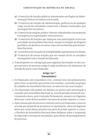 C O N S T I T U I Ç Ã O D A R E P Ú B L I C A D E A N G O L A
80
a)- O exercício de funções públicas remuneradas em Órgãos da Admi-
nistração Directa ou Indirecta do Estado;
b)- O exercício de funções de administração, gerência ou de qualquer
cargo social em sociedades comerciais e demais instituições que
prossigam fins lucrativos;
c)- O exercício de relações jurídico-laborais subordinadas com empresas
estrangeiras ou organizações internacionais;
d)- O exercício de funções que impeçam uma participação activa nas
actividades da Assembleia Nacional, excepto as funções de dirigente
partidário, de docência ou outras como tal reconhecidas pela Assem-
bleia Nacional;
e)- A ocorrência de situações de inelegibilidade supervenientes à eleição;
f)- O exercício de outras funções que nos termos da lei se considere
incompatível com a função de Deputado.
3. O desempenho ou a designação para algumas das funções ou dos car-
gos previstos no presente artigo é razão justificativa do adiamento da
tomada de posse como Deputado.
Artigo 150.º
(Imunidades)
1. Os Deputados não respondem civil, criminal nem disciplinarmente
pelos votos ou opiniões que emitam em reuniões, comissões ou grupos
de trabalho da Assembleia Nacional, no exercício das suas funções.
2. Os Deputados não podem ser detidos ou presos sem autorização a
conceder pela Assembleia Nacional ou, fora do período normal de fun-
cionamento desta, pela Comissão Permanente, excepto em flagrante
delito por crime doloso punível com pena de prisão superior a 2 anos.
3. Após instauração de processo criminal contra um Deputado e uma vez
acusado por despacho de pronúncia ou equivalente, salvo em flagrante
delito por crime doloso punível com pena de prisão superior a 2 anos,
o Plenário da Assembleia Nacional deve deliberar sobre a suspensão
do Deputado e retirada de imunidades, para efeitos de prosseguimento
do processo.
 