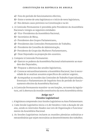 C O N S T I T U I Ç Ã O D A R E P Ú B L I C A D E A N G O L A
83
a)- Fora do período de funcionamento efectivo;
b)- Entre o termo de uma legislatura e o início de nova legislatura;
c)- Nos demais casos previstos na Constituição e na lei.
2. A Comissão Permanente é presidida pelo Presidente da Assembleia
Nacional e integra as seguintes entidades:
a)- Vice-Presidentes da Assembleia Nacional;
b)- Secretários de Mesa;
c)- Presidentes dos Grupos Parlamentares;
d)- Presidentes das Comissões Permanentes de Trabalho;
e)- Presidente do Conselho de Administração;
f)- Presidente do Grupo das Mulheres Parlamentares;
g)- Doze Deputados na proporção dos assentos.
3. Compete à Comissão Permanente:
a)- Exercer os poderes da Assembleia Nacional relativamente ao man-
dato dos Deputados;
b)- Preparar a abertura das sessões legislativas;
c)- Convocar extraordinariamente a Assembleia Nacional, face à neces-
sidade de se analisar assuntos específicos de carácter urgente;
d)- Acompanhar as reuniões das Comissões de Trabalho Especializadas,
Eventuais e Parlamentares de Inquérito fora do período de funcio-
namento efectivo da Assembleia Nacional.
4. A Comissão Permanente mantém-se em funções, no termo da legisla-
tura, até à abertura da reunião constitutiva da nova Assembleia eleita.
Artigo 157.º
(Sessões Legislativas)
1. A legislatura compreende cinco Sessões Legislativas ou Anos Parlamentares.
2. Cada Sessão Legislativa inicia a 15 de Outubro e tem a duração de um
ano, sendo os intervalos fixados nas Leis de Organização e Funciona-
mento da Assembleia Nacional.
3. As Sessões Legislativas incluem as reuniões plenárias ordinárias e
extraordinárias que sejam necessárias ao desenvolvimento dos trabalhos.
 