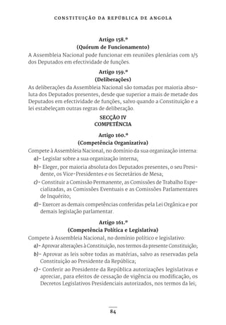 C O N S T I T U I Ç Ã O D A R E P Ú B L I C A D E A N G O L A
84
Artigo 158.º
(Quórum de Funcionamento)
A Assembleia Nacional pode funcionar em reuniões plenárias com 1/5
dos Deputados em efectividade de funções.
Artigo 159.º
(Deliberações)
As deliberações da Assembleia Nacional são tomadas por maioria abso-
luta dos Deputados presentes, desde que superior a mais de metade dos
Deputados em efectividade de funções, salvo quando a Constituição e a
lei estabeleçam outras regras de deliberação.
SECÇÃO IV
COMPETÊNCIA
Artigo 160.º
(Competência Organizativa)
Compete à Assembleia Nacional, no domínio da sua organização interna:
a)- Legislar sobre a sua organização interna;
b)- Eleger, por maioria absoluta dos Deputados presentes, o seu Presi-
dente, os Vice-Presidentes e os Secretários de Mesa;
c)- Constituir a Comissão Permanente, as Comissões de Trabalho Espe-
cializadas, as Comissões Eventuais e as Comissões Parlamentares
de Inquérito;
d)- Exercer as demais competências conferidas pela Lei Orgânica e por
demais legislação parlamentar.
Artigo 161.º
(Competência Política e Legislativa)
Compete à Assembleia Nacional, no domínio político e legislativo:
a)- Aprovar alterações à Constituição, nos termos da presente Constituição;
b)- Aprovar as leis sobre todas as matérias, salvo as reservadas pela
Constituição ao Presidente da República;
c)- Conferir ao Presidente da República autorizações legislativas e
apreciar, para efeitos de cessação de vigência ou modificação, os
Decretos Legislativos Presidenciais autorizados, nos termos da lei;
 