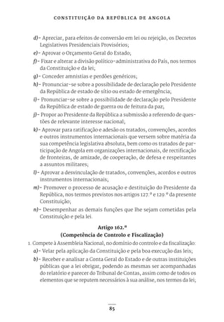C O N S T I T U I Ç Ã O D A R E P Ú B L I C A D E A N G O L A
85
d)- Apreciar, para efeitos de conversão em lei ou rejeição, os Decretos
Legislativos Presidenciais Provisórios;
e)- Aprovar o Orçamento Geral do Estado;
f)- Fixar e alterar a divisão político-administrativa do País, nos termos
da Constituição e da lei;
g)- Conceder amnistias e perdões genéricos;
h)- Pronunciar-se sobre a possibilidade de declaração pelo Presidente
da República de estado de sítio ou estado de emergência;
i)- Pronunciar-se sobre a possibilidade de declaração pelo Presidente
da República de estado de guerra ou de feitura da paz;
j)- Propor ao Presidente da República a submissão a referendo de ques-
tões de relevante interesse nacional;
k)- Aprovar para ratificação e adesão os tratados, convenções, acordos
e outros instrumentos internacionais que versem sobre matéria da
sua competência legislativa absoluta, bem como os tratados de par-
ticipação de Angola em organizações internacionais, de rectificação
de fronteiras, de amizade, de cooperação, de defesa e respeitantes
a assuntos militares;
l)- Aprovar a desvinculação de tratados, convenções, acordos e outros
instrumentos internacionais;
m)- Promover o processo de acusação e destituição do Presidente da
República, nos termos previstos nos artigos 127.º e 129.º da presente
Constituição;
n)- Desempenhar as demais funções que lhe sejam cometidas pela
Constituição e pela lei.
Artigo 162.º
(Competência de Controlo e Fiscalização)
1. Compete à Assembleia Nacional, no domínio do controlo e da fiscalização:
a)- Velar pela aplicação da Constituição e pela boa execução das leis;
b)- Receber e analisar a Conta Geral do Estado e de outras instituições
públicas que a lei obrigar, podendo as mesmas ser acompanhadas
do relatório e parecer do Tribunal de Contas, assim como de todos os
elementos que se reputem necessários à sua análise, nos termos da lei;
 
