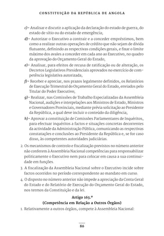 C O N S T I T U I Ç Ã O D A R E P Ú B L I C A D E A N G O L A
86
c)- Analisar e discutir a aplicação da declaração do estado de guerra, do
estado de sítio ou do estado de emergência;
d)- Autorizar o Executivo a contrair e a conceder empréstimos, bem
como a realizar outras operações de crédito que não sejam de dívida
flutuante, definindo as respectivas condições gerais, e fixar o limite
máximo dos avales a conceder em cada ano ao Executivo, no quadro
da aprovação do Orçamento Geral do Estado;
e)- Analisar, para efeitos de recusa de ratificação ou de alteração, os
Decretos Legislativos Presidenciais aprovados no exercício de com-
petência legislativa autorizada;
f)- Receber e apreciar, nos prazos legalmente definidos, os Relatórios
de Execução Trimestral do Orçamento Geral do Estado, enviados pelo
Titular do Poder Executivo;
g)- Realizar, nas Comissões de Trabalho Especializadas da Assembleia
Nacional, audições e interpelações aos Ministros de Estado, Ministros
e Governadores Provinciais, mediante prévia solicitação ao Presidente
da República, a qual deve incluir o conteúdo da diligência;
h)- Aprovar a constituição de Comissões Parlamentares de Inquéritos,
para efectuar inquéritos a factos e situações concretas decorrentes
da actividade da Administração Pública, comunicando as respectivas
constatações e conclusões ao Presidente da República e, se for caso
disso, às competentes autoridades judiciárias.
2. Os mecanismos de controlo e fiscalização previstos no número anterior
não conferem à Assembleia Nacional competências para responsabilizar
politicamente o Executivo nem para colocar em causa a sua continui-
dade em funções.
3. A fiscalização da Assembleia Nacional sobre o Executivo incide sobre
factos ocorridos no período correspondente ao mandato em curso.
4. O disposto no número anterior não impede a apreciação da Conta Geral
do Estado e do Relatório de Execução do Orçamento Geral do Estado,
nos termos da Constituição e da lei.
Artigo 163.º
(Competência em Relação a Outros Órgãos)
1. Relativamente a outros órgãos, compete à Assembleia Nacional:
 