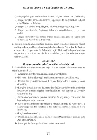 C O N S T I T U I Ç Ã O D A R E P Ú B L I C A D E A N G O L A
87
a)- Eleger juízes para o Tribunal Constitucional, nos termos da Constituição;
b)- Eleger juristas para os Conselhos Superiores da Magistratura Judicial
e do Ministério Público;
c)- Eleger o Provedor de Justiça e o Provedor de Justiça-Adjunto;
d)- Eleger membros dos Órgãos de Administração Eleitoral, nos termos
da lei;
e)- Eleger os membros de outros órgãos cuja designação seja legalmente
cometida à Assembleia Nacional.
2. Compete ainda à Assembleia Nacional receber da Procuradoria-Geral
da República, do Banco Nacional de Angola, do Provedor de Justiça
e do órgão competente da Administração Eleitoral Independente os
respectivos relatórios anuais de actividades para conhecimento, nos
termos da lei.
Artigo 164.º
(Reserva Absoluta de Competência Legislativa)
À Assembleia Nacional compete legislar com reserva absoluta sobre as
seguintes matérias:
a)- Aquisição, perda e reaquisição da nacionalidade;
b)- Direitos, liberdades e garantias fundamentais dos cidadãos;
c)- Restrições e limitações aos direitos, liberdades e garantias dos
cidadãos;
d)- Eleições e estatuto dos titulares dos Órgãos de Soberania, do Poder
Local e dos demais órgãos constitucionais, nos termos da Consti-
tuição e da lei;
e)- Definição dos crimes, penas e medidas de segurança, bem como das
bases do processo criminal;
f)- Bases do sistema de organização e funcionamento do Poder Local e
da participação dos cidadãos e das autoridades tradicionais no seu
exercício;
g)- Regime de referendo;
h)- Organização dos tribunais e estatuto dos Magistrados Judiciais e do
Ministério Público;
i)- Bases gerais da organização da defesa nacional;
 