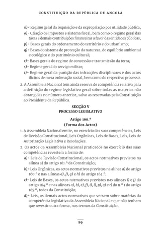 C O N S T I T U I Ç Ã O D A R E P Ú B L I C A D E A N G O L A
89
n)- Regime geral da requisição e da expropriação por utilidade pública;
o)- Criação de impostos e sistema fiscal, bem como o regime geral das
taxas e demais contribuições financeiras a favor das entidades públicas;
p)- Bases gerais do ordenamento do território e do urbanismo;
q)- Bases do sistema de protecção da natureza, do equilíbrio ambiental
e ecológico e do património cultural;
r)- Bases gerais do regime de concessão e transmissão da terra;
s)- Regime geral do serviço militar;
t)- Regime geral da punição das infracções disciplinares e dos actos
ilícitos de mera ordenação social, bem como do respectivo processo.
2. A Assembleia Nacional tem ainda reserva de competência relativa para
a definição do regime legislativo geral sobre todas as matérias não
abrangidas no número anterior, salvo as reservadas pela Constituição
ao Presidente da República.
SECÇÃO V
PROCESSO LEGISLATIVO
Artigo 166.º
(Forma dos Actos)
1. A Assembleia Nacional emite, no exercício das suas competências, Leis
de Revisão Constitucional, Leis Orgânicas, Leis de Bases, Leis, Leis de
Autorização Legislativa e Resoluções.
2. Os actos da Assembleia Nacional praticados no exercício das suas
competências revestem a forma de:
a)- Leis de Revisão Constitucional, os actos normativos previstos na
alínea a) do artigo 161.º da Constituição;
b)- Leis Orgânicas, os actos normativos previstos na alínea a) do artigo
160.º e nas alíneas d), f), g) e h) do artigo 164.º;
c)- Leis de Bases, os actos normativos previstos nas alíneas i) e j) do
artigo 164.º e nas alíneas a), b), e), f), i), l), p), q) e r) do n.º 1 do artigo
165.º, todos da Constituição;
d)- Leis, os demais actos normativos que versem sobre matérias da
competência legislativa da Assembleia Nacional e que não tenham
que revestir outra forma, nos termos da Constituição;
 