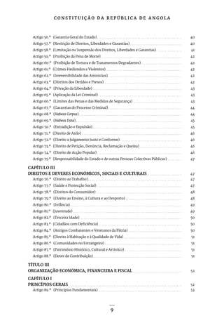 C O N S T I T U I Ç Ã O D A R E P Ú B L I C A D E A N G O L A
9
Artigo 56.º (Garantia Geral do Estado). . . . . . . . . . . . . . . . . . . . . . . . . . . . . . . . . . . . . . . . . . . . . . . . . . . . . . . . . 40
Artigo 57.º (Restrição de Direitos, Liberdades e Garantias). . . . . . . . . . . . . . . . . . . . . . . . . . . . . . . . . . . 40
Artigo 58.º (Limitação ou Suspensão dos Direitos, Liberdades e Garantias). . . . . . . . . . . . . . . . . . 41
Artigo 59.º (Proibição da Pena de Morte) . . . . . . . . . . . . . . . . . . . . . . . . . . . . . . . . . . . . . . . . . . . . . . . . . . . . . . 42
Artigo 60.º (Proibição de Tortura e de Tratamentos Degradantes). . . . . . . . . . . . . . . . . . . . . . . . . . . . 42
Artigo 61.º (Crimes Hediondos e Violentos). . . . . . . . . . . . . . . . . . . . . . . . . . . . . . . . . . . . . . . . . . . . . . . . . . . 42
Artigo 62.º (Irreversibilidade das Amnistias). . . . . . . . . . . . . . . . . . . . . . . . . . . . . . . . . . . . . . . . . . . . . . . . . . 42
Artigo 63.º (Direitos dos Detidos e Presos) . . . . . . . . . . . . . . . . . . . . . . . . . . . . . . . . . . . . . . . . . . . . . . . . . . . . 42
Artigo 64.º (Privação da Liberdade). . . . . . . . . . . . . . . . . . . . . . . . . . . . . . . . . . . . . . . . . . . . . . . . . . . . . . . . . . . . 43
Artigo 65.º (Aplicação da Lei Criminal). . . . . . . . . . . . . . . . . . . . . . . . . . . . . . . . . . . . . . . . . . . . . . . . . . . . . . . . 43
Artigo 66.º (Limites das Penas e das Medidas de Segurança). . . . . . . . . . . . . . . . . . . . . . . . . . . . . . . . . 43
Artigo 67.º (Garantias do Processo Criminal). . . . . . . . . . . . . . . . . . . . . . . . . . . . . . . . . . . . . . . . . . . . . . . . . . 44
Artigo 68.º (Habeas Corpus). . . . . . . . . . . . . . . . . . . . . . . . . . . . . . . . . . . . . . . . . . . . . . . . . . . . . . . . . . . . . . . . . . . . . 44
Artigo 69.º (Habeas Data). . . . . . . . . . . . . . . . . . . . . . . . . . . . . . . . . . . . . . . . . . . . . . . . . . . . . . . . . . . . . . . . . . . . . . . 45
Artigo 70.º (Extradição e Expulsão). . . . . . . . . . . . . . . . . . . . . . . . . . . . . . . . . . . . . . . . . . . . . . . . . . . . . . . . . . . . 45
Artigo 71.º (Direito de Asilo) . . . . . . . . . . . . . . . . . . . . . . . . . . . . . . . . . . . . . . . . . . . . . . . . . . . . . . . . . . . . . . . . . . . 46
Artigo 72.º (Direito a Julgamento Justo e Conforme). . . . . . . . . . . . . . . . . . . . . . . . . . . . . . . . . . . . . . . . . . 46
Artigo 73.º (Direito de Petição, Denúncia, Reclamação e Queixa). . . . . . . . . . . . . . . . . . . . . . . . . . . . . 46
Artigo 74.º (Direito de Acção Popular). . . . . . . . . . . . . . . . . . . . . . . . . . . . . . . . . . . . . . . . . . . . . . . . . . . . . . . . . 46
Artigo 75.º (Responsabilidade do Estado e de outras Pessoas Colectivas Públicas). . . . . . . . . . 47
CAPÍTULO III
DIREITOS E DEVERES ECONÓMICOS, SOCIAIS E CULTURAIS. . . . . . . . . . . . . . . . . . . . . . . . 47
Artigo 76.º (Direito ao Trabalho). . . . . . . . . . . . . . . . . . . . . . . . . . . . . . . . . . . . . . . . . . . . . . . . . . . . . . . . . . . . . . . 47
Artigo 77.º (Saúde e Protecção Social). . . . . . . . . . . . . . . . . . . . . . . . . . . . . . . . . . . . . . . . . . . . . . . . . . . . . . . . . 47
Artigo 78.º (Direitos do Consumidor). . . . . . . . . . . . . . . . . . . . . . . . . . . . . . . . . . . . . . . . . . . . . . . . . . . . . . . . . . 48
Artigo 79.º (Direito ao Ensino, à Cultura e ao Desporto). . . . . . . . . . . . . . . . . . . . . . . . . . . . . . . . . . . . . . 48
Artigo 80.º (Infância). . . . . . . . . . . . . . . . . . . . . . . . . . . . . . . . . . . . . . . . . . . . . . . . . . . . . . . . . . . . . . . . . . . . . . . . . . . 49
Artigo 81.º (Juventude). . . . . . . . . . . . . . . . . . . . . . . . . . . . . . . . . . . . . . . . . . . . . . . . . . . . . . . . . . . . . . . . . . . . . . . . . 49
Artigo 82.º (Terceira Idade) . . . . . . . . . . . . . . . . . . . . . . . . . . . . . . . . . . . . . . . . . . . . . . . . . . . . . . . . . . . . . . . . . . . . 50
Artigo 83.º (Cidadãos com Deficiência). . . . . . . . . . . . . . . . . . . . . . . . . . . . . . . . . . . . . . . . . . . . . . . . . . . . . . . . 50
Artigo 84.º (Antigos Combatentes e Veteranos da Pátria) . . . . . . . . . . . . . . . . . . . . . . . . . . . . . . . . . . . . 50
Artigo 85.º (Direito à Habitação e à Qualidade de Vida) . . . . . . . . . . . . . . . . . . . . . . . . . . . . . . . . . . . . . . . 51
Artigo 86.º (Comunidades no Estrangeiro). . . . . . . . . . . . . . . . . . . . . . . . . . . . . . . . . . . . . . . . . . . . . . . . . . . . 51
Artigo 87.º (Património Histórico, Cultural e Artístico). . . . . . . . . . . . . . . . . . . . . . . . . . . . . . . . . . . . . . . 51
Artigo 88.º (Dever de Contribuição). . . . . . . . . . . . . . . . . . . . . . . . . . . . . . . . . . . . . . . . . . . . . . . . . . . . . . . . . . . . 51
TÍTULO III
ORGANIZAÇÃO ECONÓMICA, FINANCEIRA E FISCAL . . . . . . . . . . . . . . . . . . . . . . . . . . . . . . . . . 52
CAPÍTULO I
PRINCÍPIOS GERAIS. . . . . . . . . . . . . . . . . . . . . . . . . . . . . . . . . . . . . . . . . . . . . . . . . . . . . . . . . . . . . . . . . . . . . . . . . . . . 52
Artigo 89.º (Princípios Fundamentais) . . . . . . . . . . . . . . . . . . . . . . . . . . . . . . . . . . . . . . . . . . . . . . . . . . . . . . . . 52
 