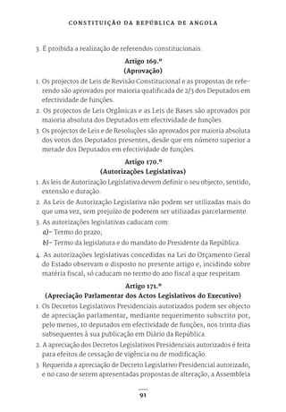 C O N S T I T U I Ç Ã O D A R E P Ú B L I C A D E A N G O L A
91
3. É proibida a realização de referendos constitucionais.
Artigo 169.º
(Aprovação)
1. Os projectos de Leis de Revisão Constitucional e as propostas de refe-
rendo são aprovados por maioria qualificada de 2/3 dos Deputados em
efectividade de funções.
2. Os projectos de Leis Orgânicas e as Leis de Bases são aprovados por
maioria absoluta dos Deputados em efectividade de funções.
3. Os projectos de Leis e de Resoluções são aprovados por maioria absoluta
dos votos dos Deputados presentes, desde que em número superior a
metade dos Deputados em efectividade de funções.
Artigo 170.º
(Autorizações Legislativas)
1. As leis de Autorização Legislativa devem definir o seu objecto, sentido,
extensão e duração.
2. As Leis de Autorização Legislativa não podem ser utilizadas mais do
que uma vez, sem prejuízo de poderem ser utilizadas parcelarmente.
3. As autorizações legislativas caducam com:
a)- Termo do prazo;
b)- Termo da legislatura e do mandato do Presidente da República.
4. As autorizações legislativas concedidas na Lei do Orçamento Geral
do Estado observam o disposto no presente artigo e, incidindo sobre
matéria fiscal, só caducam no termo do ano fiscal a que respeitam.
Artigo 171.º
(Apreciação Parlamentar dos Actos Legislativos do Executivo)
1. Os Decretos Legislativos Presidenciais autorizados podem ser objecto
de apreciação parlamentar, mediante requerimento subscrito por,
pelo menos, 10 deputados em efectividade de funções, nos trinta dias
subsequentes à sua publicação em Diário da República.
2. A apreciação dos Decretos Legislativos Presidenciais autorizados é feita
para efeitos de cessação de vigência ou de modificação.
3. Requerida a apreciação de Decreto Legislativo Presidencial autorizado,
e no caso de serem apresentadas propostas de alteração, a Assembleia
 
