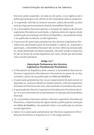 C O N S T I T U I Ç Ã O D A R E P Ú B L I C A D E A N G O L A
92
Nacional pode suspender, no todo ou em parte, a sua vigência até à
publicação da lei que o vier alterar ou até à rejeição de todas as propostas.
4. A suspensão referida no número anterior caduca decorridos 45 dias
sem que haja pronunciamento final da Assembleia Nacional.
5. Se a Assembleia Nacional aprovar a cessação de vigência do Decreto
Legislativo Presidencial autorizado, o diploma deixa de vigorar desde
a publicação da resolução em Diário da República, não podendo voltar
a ser publicado na mesma sessão legislativa.
6. O processo de apreciação parlamentar dos decretos Legislativos Pre-
sidenciais autorizados goza de prioridade e caduca se, requerida a
apreciação, a Assembleia Nacional não se tiver sobre ela pronunciado
ou, tendo deliberado introduzir emendas, não tiver votado a respectiva
lei até ao termo da sessão legislativa em curso, desde que decorridas
cinco sessões plenárias.
Artigo 172.º
(Apreciação Parlamentar dos Decretos
Legislativos Presidenciais Provisórios)
1. O Presidente da República deve remeter à Assembleia Nacional os
Decretos Legislativos Presidenciais Provisórios no prazo de 10 dias
contados a partir da sua publicação em Diário da República.
2. A apreciação parlamentar faz-se por requerimento de pelo menos 10
deputados se, no prazo referido no número anterior, o Decreto Legislativo
Presidencial Provisório não tiver sido remetido à Assembleia Nacional.
3. A apreciação dos Decretos Legislativos Presidenciais Provisórios desti-
na-se à sua conversão em lei parlamentar ou rejeição pela Assembleia
Nacional.
4. Se a Assembleia Nacional rejeitar o Decreto Legislativo Presidencial
Provisório, o diploma deixa de vigorar desde a publicação da resolução
em Diário da República, não podendo voltar a ser publicado na mesma
sessão legislativa.
5. Aplica-se à apreciação parlamentar dos Decretos Legislativos Presi-
denciais Provisórios o disposto no n.º 6 do artigo anterior.
 