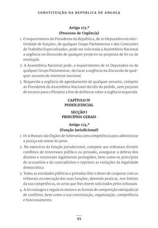 C O N S T I T U I Ç Ã O D A R E P Ú B L I C A D E A N G O L A
93
Artigo 173.º
(Processo de Urgência)
1. O requerimento do Presidente da República, de 10 Deputados em efec-
tividade de funções, de qualquer Grupo Parlamentar e das Comissões
de Trabalho Especializadas, pode ser solicitada à Assembleia Nacional
a urgência na discussão de qualquer projecto ou proposta de lei ou de
resolução.
2. A Assembleia Nacional pode, a requerimento de 10 Deputados ou de
qualquer Grupo Parlamentar, declarar a urgência na discussão de qual-
quer assunto de interesse nacional.
3. Requerida a urgência de agendamento de qualquer assunto, compete
ao Presidente da Assembleia Nacional decidir do pedido, sem prejuízo
de recurso para o Plenário a fim de deliberar sobre a urgência requerida.
CAPÍTULO IV
PODER JUDICIAL
SECÇÃO I
PRINCÍPIOS GERAIS
Artigo 174.º
(Função Jurisdicional)
1. Os tribunais são Órgãos de Soberania com competência para administrar
a justiça em nome do povo.
2. No exercício da função jurisdicional, compete aos tribunais dirimir
conflitos de interesses público ou privado, assegurar a defesa dos
direitos e interesses legalmente protegidos, bem como os princípios
do acusatório e do contraditório e reprimir as violações da legalidade
democrática.
3. Todas as entidades públicas e privadas têm o dever de cooperar com os
tribunais na execução das suas funções, devendo praticar, nos limites
da sua competência, os actos que lhes forem solicitados pelos tribunais.
4. A lei consagra e regula os meios e as formas de composição extrajudicial
de conflitos, bem como a sua constituição, organização, competência
e funcionamento.
 