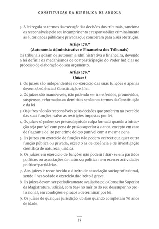 C O N S T I T U I Ç Ã O D A R E P Ú B L I C A D E A N G O L A
95
3. A lei regula os termos da execução das decisões dos tribunais, sanciona
os responsáveis pelo seu incumprimento e responsabiliza criminalmente
as autoridades públicas e privadas que concorram para a sua obstrução.
Artigo 178.º
(Autonomia Administrativa e Financeira dos Tribunais)
Os tribunais gozam de autonomia administrativa e financeira, devendo
a lei definir os mecanismos de comparticipação do Poder Judicial no
processo de elaboração do seu orçamento.
Artigo 179.º
(Juízes)
1. Os juízes são independentes no exercício das suas funções e apenas
devem obediência à Constituição e à lei.
2. Os juízes são inamovíveis, não podendo ser transferidos, promovidos,
suspensos, reformados ou demitidos senão nos termos da Constituição
e da lei.
3. Os juízes não são responsáveis pelas decisões que proferem no exercício
das suas funções, salvo as restrições impostas por lei.
4. Os juízes só podem ser presos depois de culpa formada quando a infrac-
ção seja punível com pena de prisão superior a 2 anos, excepto em caso
de flagrante delito por crime doloso punível com a mesma pena.
5. Os juízes em exercício de funções não podem exercer qualquer outra
função pública ou privada, excepto as de docência e de investigação
científica de natureza jurídica.
6. Os juízes em exercício de funções não podem filiar-se em partidos
políticos ou associações de natureza política nem exercer actividades
político-partidárias.
7. Aos juízes é reconhecido o direito de associação socioprofissional,
sendo-lhes vedado o exercício do direito à greve.
8. Os juízes devem ser periodicamente avaliados pelo Conselho Superior
da Magistratura Judicial, com base no mérito do seu desempenho pro-
fissional, em condições e prazos a determinar por lei.
9. Os juízes de qualquer jurisdição jubilam quando completam 70 anos
de idade.
 