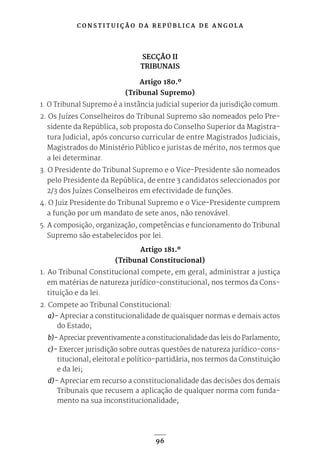 C O N S T I T U I Ç Ã O D A R E P Ú B L I C A D E A N G O L A
96
SECÇÃO II
TRIBUNAIS
Artigo 180.º
(Tribunal Supremo)
1. O Tribunal Supremo é a instância judicial superior da jurisdição comum.
2. Os Juízes Conselheiros do Tribunal Supremo são nomeados pelo Pre-
sidente da República, sob proposta do Conselho Superior da Magistra-
tura Judicial, após concurso curricular de entre Magistrados Judiciais,
Magistrados do Ministério Público e juristas de mérito, nos termos que
a lei determinar.
3. O Presidente do Tribunal Supremo e o Vice-Presidente são nomeados
pelo Presidente da República, de entre 3 candidatos seleccionados por
2/3 dos Juízes Conselheiros em efectividade de funções.
4. O Juiz Presidente do Tribunal Supremo e o Vice-Presidente cumprem
a função por um mandato de sete anos, não renovável.
5. A composição, organização, competências e funcionamento do Tribunal
Supremo são estabelecidos por lei.
Artigo 181.º
(Tribunal Constitucional)
1. Ao Tribunal Constitucional compete, em geral, administrar a justiça
em matérias de natureza jurídico-constitucional, nos termos da Cons-
tituição e da lei.
2. Compete ao Tribunal Constitucional:
a)- Apreciar a constitucionalidade de quaisquer normas e demais actos
do Estado;
b)- Apreciar preventivamente a constitucionalidade das leis do Parlamento;
c)- Exercer jurisdição sobre outras questões de natureza jurídico-cons-
titucional, eleitoral e político-partidária, nos termos da Constituição
e da lei;
d)- Apreciar em recurso a constitucionalidade das decisões dos demais
Tribunais que recusem a aplicação de qualquer norma com funda-
mento na sua inconstitucionalidade;
 