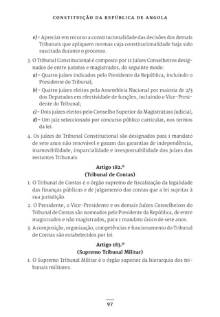 C O N S T I T U I Ç Ã O D A R E P Ú B L I C A D E A N G O L A
97
e)- Apreciar em recurso a constitucionalidade das decisões dos demais
Tribunais que apliquem normas cuja constitucionalidade haja sido
suscitada durante o processo.
3. O Tribunal Constitucional é composto por 11 Juízes Conselheiros desig-
nados de entre juristas e magistrados, do seguinte modo:
a)- Quatro juízes indicados pelo Presidente da República, incluindo o
Presidente do Tribunal;
b)- Quatro juízes eleitos pela Assembleia Nacional por maioria de 2/3
dos Deputados em efectividade de funções, incluindo o Vice-Presi-
dente do Tribunal;
c)- Dois juízes eleitos pelo Conselho Superior da Magistratura Judicial;
d)- Um juiz seleccionado por concurso público curricular, nos termos
da lei.
4. Os juízes do Tribunal Constitucional são designados para 1 mandato
de sete anos não renovável e gozam das garantias de independência,
inamovibilidade, imparcialidade e irresponsabilidade dos juízes dos
restantes Tribunais.
Artigo 182.º
(Tribunal de Contas)
1. O Tribunal de Contas é o órgão supremo de fiscalização da legalidade
das finanças públicas e de julgamento das contas que a lei sujeitar à
sua jurisdição.
2. O Presidente, o Vice-Presidente e os demais Juízes Conselheiros do
Tribunal de Contas são nomeados pelo Presidente da República, de entre
magistrados e não magistrados, para 1 mandato único de sete anos.
3. A composição, organização, competências e funcionamento do Tribunal
de Contas são estabelecidos por lei.
Artigo 183.º
(Supremo Tribunal Militar)
1. O Supremo Tribunal Militar é o órgão superior da hierarquia dos tri-
bunais militares.
 