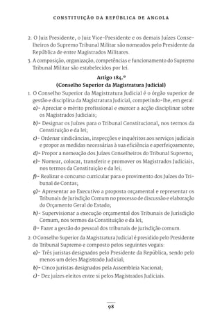 C O N S T I T U I Ç Ã O D A R E P Ú B L I C A D E A N G O L A
98
2. O Juiz Presidente, o Juiz Vice-Presidente e os demais Juízes Conse-
lheiros do Supremo Tribunal Militar são nomeados pelo Presidente da
República de entre Magistrados Militares.
3. A composição, organização, competências e funcionamento do Supremo
Tribunal Militar são estabelecidos por lei.
Artigo 184.º
(Conselho Superior da Magistratura Judicial)
1. O Conselho Superior da Magistratura Judicial é o órgão superior de
gestão e disciplina da Magistratura Judicial, competindo-lhe, em geral:
a)- Apreciar o mérito profissional e exercer a acção disciplinar sobre
os Magistrados Judiciais;
b)- Designar os Juízes para o Tribunal Constitucional, nos termos da
Constituição e da lei;
c)- Ordenar sindicâncias, inspecções e inquéritos aos serviços judiciais
e propor as medidas necessárias à sua eficiência e aperfeiçoamento;
d)- Propor a nomeação dos Juízes Conselheiros do Tribunal Supremo;
e)- Nomear, colocar, transferir e promover os Magistrados Judiciais,
nos termos da Constituição e da lei;
f)- Realizar o concurso curricular para o provimento dos Juízes do Tri-
bunal de Contas;
g)- Apresentar ao Executivo a proposta orçamental e representar os
Tribunais de Jurisdição Comum no processo de discussão e elaboração
do Orçamento Geral do Estado;
h)- Supervisionar a execução orçamental dos Tribunais de Jurisdição
Comum, nos termos da Constituição e da lei;
i)- Fazer a gestão do pessoal dos tribunais de jurisdição comum.
2. O Conselho Superior da Magistratura Judicial é presidido pelo Presidente
do Tribunal Supremo e composto pelos seguintes vogais:
a)- Três juristas designados pelo Presidente da República, sendo pelo
menos um deles Magistrado Judicial;
b)- Cinco juristas designados pela Assembleia Nacional;
c)- Dez juízes eleitos entre si pelos Magistrados Judiciais.
 