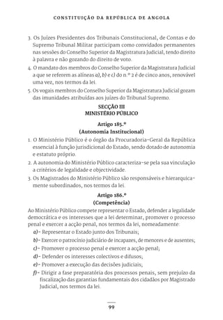 C O N S T I T U I Ç Ã O D A R E P Ú B L I C A D E A N G O L A
99
3. Os Juízes Presidentes dos Tribunais Constitucional, de Contas e do
Supremo Tribunal Militar participam como convidados permanentes
nas sessões do Conselho Superior da Magistratura Judicial, tendo direito
à palavra e não gozando do direito de voto.
4. O mandato dos membros do Conselho Superior da Magistratura Judicial
a que se referem as alíneas a), b) e c) do n.º 2 é de cinco anos, renovável
uma vez, nos termos da lei.
5. Os vogais membros do Conselho Superior da Magistratura Judicial gozam
das imunidades atribuídas aos juízes do Tribunal Supremo.
SECÇÃO III
MINISTÉRIO PÚBLICO
Artigo 185.º
(Autonomia Institucional)
1. O Ministério Público é o órgão da Procuradoria-Geral da República
essencial à função jurisdicional do Estado, sendo dotado de autonomia
e estatuto próprio.
2. A autonomia do Ministério Público caracteriza-se pela sua vinculação
a critérios de legalidade e objectividade.
3. Os Magistrados do Ministério Público são responsáveis e hierarquica-
mente subordinados, nos termos da lei.
Artigo 186.º
(Competência)
Ao Ministério Público compete representar o Estado, defender a legalidade
democrática e os interesses que a lei determinar, promover o processo
penal e exercer a acção penal, nos termos da lei, nomeadamente:
a)- Representar o Estado junto dos Tribunais;
b)- Exercer o patrocínio judiciário de incapazes, de menores e de ausentes;
c)- Promover o processo penal e exercer a acção penal;
d)- Defender os interesses colectivos e difusos;
e)- Promover a execução das decisões judiciais;
f)- Dirigir a fase preparatória dos processos penais, sem prejuízo da
fiscalização das garantias fundamentais dos cidadãos por Magistrado
Judicial, nos termos da lei.
 