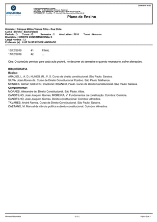 23/09/2010 09:23
                             Centro Universitário Curitiba
                             CNPJ/MF: 76.534.924/0001-30 Inscr. Estadual:
                             Rua Chile, 1678 Rebouças - Fone (41)3213-8700 (41)3213-8726
                             CEP 80220-181 - Curitiba - Pr Internet: http://www.unicuritiba.edu.br

                                                                          Plano de Ensino


Unidade : Câmpus Milton Vianna Filho - Rua Chile
Curso : Direito - Bacharelado
Período : 3     Turma : D     Semestre : 2   Ano Letivo : 2010                                  Turno : Noturno
Disciplina : DIREITO CONSTITUCIONAL II
Carga Horária : 72
Professor (a) : LUIZ GUSTAVO DE ANDRADE


    15/12/2010          41              FINAL
    17/12/2010          42              ...

    Obs: O conteúdo previsto para cada aula poderá, no decorrer do semestre e quando necessário, sofrer alterações.

    BIBLIOGRAFIA
    Básica:
    ARAÚJO, L. A. D.; NUNES JR., V. S. Curso de direito constitucional. São Paulo: Saraiva.
    SILVA, José Afonso da. Curso de Direito Constitucional Positivo. São Paulo: Malheiros.
    MENDES, Gilmar; COELHO, Inocêncio; BRANCO, Paulo. Curso de Direito Constitucional. São Paulo: Saraiva.
    Complementar:
    MORAES, Alexandre de. Direito Constitucional. São Paulo: Atlas.
    CANOTILHO, José Joaquim Gomes; MOREIRA, V. Fundamentos da constituição. Coimbra: Coimbra.
    CANOTILHO, José Joaquim Gomes. Direito constitucional. Coimbra: Almedina.
    TAVARES, André Ramos. Curso de Direito Constitucional. São Paulo: Saraiva.
    CAETANO, M. Manual de ciência política e direito constitucional. Coimbra: Almedina.




Mannesoft Informática                                                               S.I.G.I.                        Página 3 de 3
 