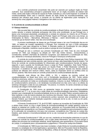 Já o controle jurisdicional concentrado não pode ser exercido por qualquer órgão do Poder
Judiciário. Sua característica principal é justamente haver um só órgão incumbido de realizar este
mister, sendo este órgão o tribunal de cúpula do Poder Judiciário ou uma Corte Especial. O controle de
constitucionalidade neste caso é exercido através de Ação Direta de Inconstitucionalidade, cuja
sentença tem eficácia erga omnes, e somente um rol restrito de legitimados pode manejá-la. A
sentença faz coisa julgada material, é obrigatória e tem efeito ex tunc.
5. O controle de constitucionalidade no Brasil
5.1 Esboço histórico
Não se pode falar de controle de constitucionalidade no Brasil-Colônia, mesmo porque, durante
muitos séculos, a própria metrópole portuguesa não tinha uma constituição, já que Portugal era, à
época uma monarquia absolutista, prevalecendo a vontade do soberano ou mesmo de um Primeiro-
Ministro todo-poderoso, como o Marquês de Pombal. Vigiam em Portugal, cada uma a seu tempo, as
Ordenações do Reino – Manuelinas, Alfonsinas e Filipinas – assim denominadas por causa dos
monarcas que as fizeram editar, mas não uma Constituição.
A primeira manifestação de desejo de que Portugal viesse a ter uma Constituição deu-se em
1808, na esteira da invasão napoleônica a Portugal, num momento em que a Corte portuguesa
abandonara o país para refugiar-se no Brasil. A chamada súplica de Constituição foi uma petição
endereçada a Napoleão, mediante a qual se pedia a outorga de uma Constituição.
Portugal só veio a conhecer sua primeira Constituição em 1822, fruto de uma revolução
ocorrida em 1820, que desaguou na eleição em 1821 das Côrtes Geraes , Extraordinárias, e
Constituintes, também chamadas de Soberano Congresso, que elaboraram a Constituição de 1822,
que, afastando a monarquia absolutista, criava em Portugal a monarquia constitucional.
O controle de constitucionalidade foi implantado no Brasil pela Carta Política Imperial de 1824,
que estabelecia ser este controle exercido, pelo menos em tese, pela Assembléia Geral do Império. Tal
forma de controle de constitucionalidade foi influenciado pelo constitucionalismo francês da época,
segundo o qual a guarda da Constituição ficava a cargo do Poder Legislativo. Esta Carta Política,
entretanto, trazia novidades, pois que previa um Quarto Poder, o Poder Moderador conferido ao
Imperador. A existência do Poder Moderador fazia com que qualquer decisão dos demais poderes
pudesse ser alterada sem nenhum critério. Assim, cabia ao Imperador dirimir os conflitos entre os
demais poderes. Não havia ainda um controle jurisdicional de constitucionalidade das leis.
Segundo José Afonso da Silva (2000, p. 53), o sistema de controle judicial de
constitucionalidade no Brasil teve início com a Constituição republicana de 1891. Tendo sofrido
influência americana, adotou o controle de constitucionalidade pelo método difuso por via de exceção,
o qual tem perdurado em todas as constituições brasileiras, inclusive na atual. Refletindo a influência
do constitucionalismo americano, a lei declarada inconstitucional era tida como nula e os efeitos da
sentença retroagiam à data de sua publicação. Tal postura, no entanto, foi sendo amainada ao longo
do tempo até chegar à formulação atual.
A Constituição de 1934 inovou ao apresentar traços do controle de constitucionalidade
concentrado (art 7º, I, a), já que criou a ação direta de inconstitucionalidade interventiva. Estabeleceu
também que a declaração de inconstitucionalidade de lei ou ato do poder Público somente poderia ser
feita mediante o vota da maioria absoluta dos membros dos tribunais. Estes, entretanto, não possuíam
competência para retirar a norma do ordenamento jurídico nacional; esta competência foi dada ao
Senado Federal, que mediante resolução suspendia a execução da lei ou ato, no todo ou em parte,
declarado inconstitucional.
A Emenda Constitucional nº 16, de 6/12/1965, manteve as inovações da Constituição de 1934
e adotou duas outras: a) criou a Ação Direta de Inconstitucionalidade em caráter genérico contra lei
federal ou estadual em conflito com a Constituição, atribuindo ao Procurador-Geral da República a
legitimidade para apresentá-la e ao Supremo Tribunal Federal a competência para processá-la e julgá-
la; b) atribuição de competência à lei para criar processo, competência dos Tribunais de Justiça dos
Estados, para declarar a inconstitucionalidade de lei ou ato municipal em conflito com a constituição
estadual.
A Emenda Constitucional nº 1/69, por sua vez, mantendo as formulações anteriores no que diz
respeito ao controle de constitucionalidade, criou a ação direta interventiva, que tinha como escopo a
defesa dos princípios da constituição estadual, sendo legitimado para apresentá-la o Procurador-Geral
de Justiça, e competente para o processamento e julgamento o Tribunal de Justiça dos Estados.
A Constituição de 1988 trouxe mais duas novidades: a Ação Direta de Inconstitucionalidade por
Omissão e a ampliação do rol dos legitimados a apresentá-la. Além do Procurador-Geral da República,
passaram a ter legitimidade o Presidente da República, a Mesa do Senado Federal, a Mesa da Câmara
 