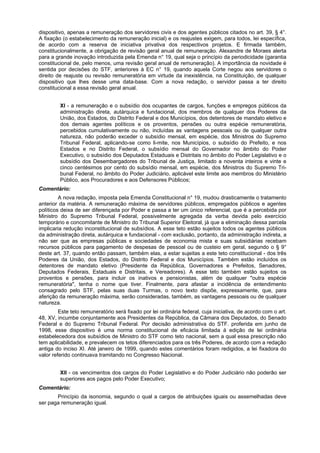 dispositivo, apenas a remuneração dos servidores civis e dos agentes públicos citados no art. 39, § 4°.
A fixação (o estabelecimento da remuneração inicial) e os reajustes exigem, para todos, lei específica,
de acordo com a reserva de iniciativa privativa dos respectivos projetos. E firmada também,
constitucionalmente, a obrigação de revisão geral anual de remuneração. Alexandre de Moraes alerta
para a grande inovação introduzida pela Emenda n° 19, qual seja o princípio da periodicidade (garantia
constitucional de, pelo menos, uma revisão geral anual de remuneração). A importância da novidade é
sentida por decisões do STF, anteriores à EC n° 19, quando aquela Corte negou aos servidores o
direito de reajuste ou revisão remuneratória em virtude da inexistência, na Constituição, de qualquer
dispositivo que lhes desse uma data-base. Com a nova redação, o servidor passa a ter direito
constitucional a essa revisão geral anual.
XI - a remuneração e o subsídio dos ocupantes de cargos, funções e empregos públicos da
administração direta, autárquica e fundacional, dos membros de qualquer dos Poderes da
União, dos Estados, do Distrito Federal e dos Municípios, dos detentores de mandato eletivo e
dos demais agentes políticos e os proventos, pensões ou outra espécie remuneratória,
percebidos cumulativamente ou não, incluídas as vantagens pessoais ou de qualquer outra
natureza, não poderão exceder o subsídio mensal, em espécie, dos Ministros do Supremo
Tribunal Federal, aplicando-se como li-mite, nos Municípios, o subsídio do Prefeito, e nos
Estados e no Distrito Federal, o subsídio mensal do Governador no âmbito do Poder
Executivo, o subsídio dos Deputados Estaduais e Distritais no âmbito do Poder Legislativo e o
subsídio dos Desembargadores do Tribunal de Justiça, limitado a noventa inteiros e vinte e
cinco centésimos por cento do subsídio mensal, em espécie, dos Ministros do Supremo Tri-
bunal Federal, no âmbito do Poder Judiciário, aplicável este limite aos membros do Ministério
Público, aos Procuradores e aos Defensores Públicos;
Comentário:
A nova redação, imposta pela Emenda Constitucional n° 19, mudou drasticamente o tratamento
anterior da matéria. A remuneração máxima de servidores públicos, empregados públicos e agentes
políticos deixa de ser diferençada por Poder e passa a ter um único referencial, que é a percebida por
Ministro do Supremo Tribunal Federal, possivelmente agregada da verba devida pelo exercício
temporário e concomitante de Ministro do Tribunal Superior Eleitoral, já que a eliminação dessa parcela
implicaria redução inconstitucional de subsídios. A esse teto estão sujeitos todos os agentes públicos
da administração direta, autárquica e fundacional - com exclusão, portanto, da administração indireta, a
não ser que as empresas públicas e sociedades de economia mista e suas subsidiárias recebam
recursos públicos para pagamento de despesas de pessoal ou de custeio em geral, segundo o § 9°
deste art. 37, quando então passam, também elas, a estar sujeitas a este teto constitucional - dos três
Poderes da União, dos Estados, do Distrito Federal e dos Municípios. Também estão incluídos os
detentores de mandato eletivo (Presidente da República, Governadores e Prefeitos, Senadores,
Deputados Federais, Estaduais e Distritais, e Vereadores). A esse teto também estão sujeitos os
proventos e pensões, para incluir os inativos e pensionistas, além de qualquer "outra espécie
remuneratória", tenha o nome que tiver. Finalmente, para afastar a incidência de entendimento
consagrado pelo STF, pelas suas duas Turmas, o novo texto dispõe, expressamente, que, para
aferição da remuneração máxima, serão consideradas, também, as vantagens pessoais ou de qualquer
natureza.
Este teto remuneratório será fixado por lei ordinária federal, cuja iniciativa, de acordo com o art.
48, XV, incumbe conjuntamente aos Presidentes da República, da Câmara dos Deputados, do Senado
Federal e do Supremo Tribunal Federal. Por decisão administrativa do STF. proferida em junho de
1998, esse dispositivo é uma norma constitucional de eficácia limitada à edição de lei ordinária
estabelecedora dos subsídios de Ministro do STF como teto nacional, sem a qual essa prescrição não
tem aplicabilidade, e prevalecem os tetos diferenciados para os três Poderes, de acordo com a redação
antiga do inciso XI. Até janeiro de 1999, quando estes comentários foram redigidos, a lei fixadora do
valor referido continuava tramitando no Congresso Nacional.
XII - os vencimentos dos cargos do Poder Legislativo e do Poder Judiciário não poderão ser
superiores aos pagos pelo Poder Executivo;
Comentário:
Princípio da isonomia, segundo o qual a cargos de atribuições iguais ou assemelhadas deve
ser paga remuneração igual.
 