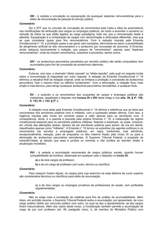 XIII - é vedada a vinculação ou equiparação de quaisquer espécies remuneratórias para o
efeito de remuneração de pessoal do serviço público;
Comentário:
Diz o STF que no conceito de vinculação de vencimentos está ínsita a idéia de automatismo
nas modificações da retribuição dos cargos ou empregos públicos, de modo a acarretar o aumento ou
redução de todos os que estão ligados ao cargo paradigma, toda vez que a remuneração deste é
alterada. Equiparação e a comparação de cargos com denominação e atribuições diferentes, mas que
se quer considerar iguais para fins remuneratórios. Com a redação imposta pela Emenda
Constitucional n° 19, a proibição passa a ser geral, sem exceções, eliminando-se assim a possibilidade
de atingimento artificial do teto remuneratório e o acréscimo por concessão de isonomia. A Emenda,
ainda, adequou tecnicamente a redação, que passou de "vencimentos", apenas, para "espécies
remuneratórias", onde se incluem vencimentos, subsídios e proventos, dentre outros.
XIV - os acréscimos pecuniários percebidos por servidor público não serão computados nem
acumulados para fins de concessão de acréscimos ulteriores;
Comentário:
Evita-se, com isso, o chamado "efeito cascata" ou "efeito-repicão", pelo qual um reajuste incide
sobre a remuneração já reajustada por outro reajuste. A redação da Emenda Constitucional n° 19
eliminou a ressalva final da redação original, onde se limitava a proibição à concessão de acréscimos
pecuniários "sob o mesmo título ou idêntico fundamento". Com a eliminação, a redação ficou mais
ampla e mais técnica, para atingir quaisquer acréscimos pecuniários reincidentes, a qualquer título.
XV - o subsídio e os vencimentos dos ocupantes de cargos e empregos públicos são
irredutíveis, ressalvado o disposto nos incisos XI e XIV deste artigo e nos arts. 39, § 4º, 150,
II, 153, III, e 153, § 2º, I;
Comentário:
A redação nova dada pela Emenda Constitucional n° 18 elimina a referência que se fazia aos
vencimentos dos servidores públicos civis e militares, com a supressão destes últimos. Com isso, a
regência imposta pelo inciso em comento passa a valer apenas para os servidores civis. A
conseqüência, óbvia, é a querida e buscada pela própria Emenda n° 18: a instauração de regime
constitucional especial para os servidores públicos militares, federais e estaduais, os quais, inclusive,
em virtude das alterações abaixo, deixam de ser servidores públicos para serem, de ora em diante,
classificados apenas como "militares". A Emenda n° 19 tornou os subsídios (de agentes políticos) e os
vencimentos (de servidor e empregado públicos), em regra, irredutíveis, mas admitindo,
excepcionalmente, redução, para se enquadrar no teto máximo fixado pelo inciso XI ou para a
eliminação de acréscimos pecuniários reincidentes. O Supremo Tribunal Federal, a propósito da
irredutibi1idade, já decidiu que essa é jurídica ou nominal, e não confere ao servidor direito à
atualização monetária.
XVI - é vedada a acumulação remunerada de cargos públicos, exceto, quando houver
compatibilidade de horários, observado em qualquer caso o disposto no inciso XI:
a) a de dois cargos de professor;
b) a de um cargo de professor com outro, técnico ou científico;
Comentário:
Para Joaquim Castro Aguiar, os cargos para cujo exercício se exija diploma de curso superior
são considerados técnicos ou científicos para efeito de acumulação.
c) a de dois cargos ou empregos privativos de profissionais de saúde, com profissões
regulamentadas;
Comentário:
Não se exige mais a correlação de matérias para fins de análise da acumulabilidade. Além
disso, em acórdão recente, o Supremo Tribunal Federal vedou a acumulação, por aposentado, de novo
cargo público obtido por concurso público com outro, no qual se deu a aposentadoria, se tais cargos
forem inacumuláveis. Além dos casos deste inciso, a Constituição também permite a acumulação de
cargo de juiz com professor (art. 95, parágrafo único, I), de membro do Ministério Público com
 