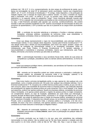 professor (art. 128, § 5°, II, d) e, excepcionalmente, de dois cargos de profissional de saúde, que à
época da promulgação da atual CF já estivessem sendo acumulados, mesmo que irregularmente
(ADCT, art. 17, § 2°). A Emenda à Constituição n° 19 corrigiu, neste dispositivo, a má pontuação da
redação original, com a inserção de vírgula após a palavra "exceto", no inciso, e também de vírgula
após a expressão "com outro", na alínea b, já que, no primeiro caso, temos oração intercalada,
explicativa, e, no segundo, elipse do substantivo "cargo". Outra importante alteração imposta pela
Emenda n° 19 foi a sujeição das remunerações acumuladas ao teto constitucional previsto no inciso XI,
ou seja, o total financeiro percebido pelo servidor que acumula, constitucionalmente, não poderá
exceder o valor dos subsídios de Ministro do STF. Quanto à acumulação de remuneração da ativa com
proventos da aposentadoria, o STF já decidiu que isso só é possível se os cargos forem acumuláveis
na ativa.
XVII - a proibição de acumular estende-se a empregos e funções e abrange autarquias,
fundações, empresas públicas, sociedades de economia mista, suas subsidiárias, e
sociedades controladas, direta ou indiretamente, pelo poder público;
Comentário:
Inciso que alarga expressivamente a regra da inacumulabilidade, para abranger também a
Administração indireta. A nova redação deste dispositivo, imposta pela Emenda Constitucional nº 19,
veio alargar ainda mais o âmbito da inacumulabilidade, para incluir nas regras, também, cargos nas
subsidiárias de entidades da Administração indireta e as sociedades controladas, direta ou
indiretamente, pelo Poder Público. A Emenda Constitucional nº 19 também estendeu a
inacumulabilidade a subsidiárias e empresas controladas, mesmo que indiretamente, pelo Poder
Público, eliminando uma brecha normativa que até então se verificava.
XVIII - a administração fazendária e seus servidores fiscais terão, dentro de suas áreas de
competência e jurisdição, precedência sobre os demais setores administrativos, na forma da
lei;
Comentário:
Inciso que assegura privilégio interno, administrativo, aos servidores da Fazenda e aos demais
que exerçam atividades a ela ligadas.
XIX - somente por lei específica poderá ser criada autarquia e autorizada a instituição de
empresa pública, de sociedade de economia mista e de fundação, cabendo à lei
complementar, neste último caso, definir as áreas de sua atuação;
Comentário:
Este inciso impõe o princípio da legalidade estrita, ou seja, apenas lei, não qualquer ato a ela
assemelhado, como a medida provisória (art. 62) pode criar qualquer das entidades referidas. Com a
Emenda Constitucional nº 19, recuperou-se a melhor técnica jurídica para a matéria, já que a lei não é,
nem nunca foi, apta a criar sociedade de economia mista ou empresa pública, cuja instituição depende
de procedimento de registro de pessoa jurídica em junta comercial. Com a nova redação, a lei, desde
que específica, poderá criar apenas autarquia. Quanto às empresas públicas, sociedades de economia
mista e fundações, a lei apenas poderá autorizar o registro de pessoa jurídica no órgão competente.
Lei complementar deverá, no caso de fundação, estabelecer em quais áreas sua intervenção é
possível. Na lição de Maria Sylvia Zanella di Pietro, a Emenda nº 19 “corrigiu uma falha do art. 37, XIX,
da Constituição, que exigia lei específica para a criação de empresa pública, sociedade de economia
mista, autarquia e fundação. O dispositivo era criticado porque, em se tratando de entidades de Direito
Privado, como a sociedade de economia mista, a empresa pública e a fundação, a lei não cria a
entidade, tal como o faz com a autarquia, mas apenas autoriza a criação, que se processa por atos
constitutivos do Poder Executivo e transcrição no Registro Público".
XX - depende de autorização legislativa, em cada caso, a criação de subsidiárias das
entidades mencionadas no inciso anterior, assim como a participação de qualquer delas em
empresa privada;
Comentário:
A primeira conclusão que se impõe é a de que, para criar subsidiárias das entidades
mencionadas no inciso anterior, não se poderá usar lei. Se isso fosse possível, a redação seria tão
clara quanto é a do inciso anterior, onde se fala de "lei". Mas, não. Aqui, o que se exige, é uma
 
