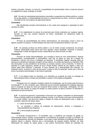 anterior, prevendo, inclusive, no inciso III, a possibilidade de representação contra o exercício abusivo
ou negligente do cargo, emprego ou função.
§ 4º - Os atos de improbidade administrativa importarão a suspensão dos direitos políticos, a perda
da função pública, a indisponibilidade dos bens e o ressarcimento ao erário, na forma e gradação
previstas em lei, sem prejuízo da ação penal cabível.
Comentário:
São identificadas sanções administrativas e civis, estas para assegurar a reparação do dano
causado ao erário.
§ 5º - A lei estabelecerá os prazos de prescrição para ilícitos praticados por qualquer agente,
servidor ou não, que causem prejuízos ao erário, ressalvadas as respectivas ações de
ressarcimento.
Comentário:
Princípio da prescritibilidade dos ilícitos administrativos. As prescrições correm a favor do
agente causador do prejuízo. A administração não está a ela vinculada para declarar o ato nulo.
§ 6º - As pessoas jurídicas de direito público e as de direito privado prestadoras de serviços
públicos responderão pelos danos que seus agentes, nessa qualidade, causarem a terceiros,
assegurado o direito de regresso contra o responsável nos casos de dolo ou culpa.
Comentário:
Princípio da ampla responsabilidade, que consagra a teoria do risco administrativo. Alcança
permissionárias, concessionárias e autorizatárias, mas não se aplica no caso de o Estado ter
transferido o serviço com ônus e vantagens ao particular. A expressão "agente" abrange todas as
pessoas incumbidas da realização de algum serviço público, em caráter permanente ou transitório. Não
são alcançados os atos predatórios de terceiros ou eventos naturais, como enchentes. O direito de
regresso é a ação regressiva, através da qual o Poder Público cobrará do seu agente o valor que
houver gasto para indenizar o particular. A única hipótese de a administração não indenizar, ou
indenizar menos, ocorrerá no caso de ela provar a culpa ou dolo do particular, sendo que o ônus da
prova é da própria administração, e não mais do particular.
§ 7º - A lei disporá sobre os requisitos e as restrições ao ocupante de cargo ou emprego da
administração direta e indireta que possibilite o acesso a informações privilegiadas.
Comentário:
Parágrafo novo em relação à redação original da Constituição, que foi trazido pela Emenda à
Constituição nº 19. Seu conteúdo, claro, determina que lei ordinária estabelecerá condições especiais
para a ocupação de cargo de onde seu ocupante tenha acesso a informação privilegiada. Um dos
objetivos foi, sem dúvida, os cargos de direção ou chefia superior no Banco Central e no Ministério e
secretarias da área econômica.
§ 8º - A autonomia gerencial, orçamentária e financeira dos órgãos e entidades da administração
direta e indireta poderá ser ampliada mediante contrato, a ser firmado entre seus administradores
e o poder público, que tenha por objeto a fixação de metas de desempenho para o órgão ou
entidade, cabendo à lei dispor sobre:
I - o prazo de duração do contrato;
II - os controles e critérios de avaliação de desempenho, direitos, e obrigações e
responsabilidade dos dirigentes;
III - a remuneração do pessoal.
Comentário:
A Emenda Constitucional n° 19 possibilita, aqui, a existência de contratos de gestão na
Administração direta e indireta, condicionadores e vinculadores da atuação do órgão ou entidade. As
metas de desempenho deverão ser atingidas, e com elas a maior eficiência na prestação dos serviços
públicos típicos e atípicos. Note-se que a remuneração de pessoal poderá, também, ter trato
diferençado em relação às regras gerais, o que parece francamente voltado às entidades da
 