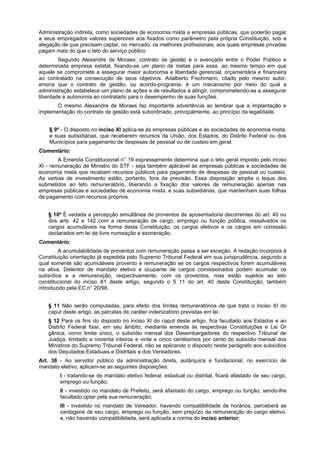 Administração indireta, como sociedades de economia mista e empresas públicas, que poderão pagar
a seus empregados valores superiores aos fixados como parâmetro pela própria Constituição, sob a
alegação de que precisam captar, no mercado, os melhores profissionais, aos quais empresas privadas
pagam mais do que o teto do serviço público.
Segundo Alexandre de Moraes, contrato de gestão é o avençado entre o Poder Público e
determinada empresa estatal, fixando-se um plano de metas para essa, ao mesmo tempo em que
aquele se compromete a assegurar maior autonomia e liberdade gerencial, orçamentária e financeira
ao contratado na consecução de seus objetivos. Adalberto Fischmann, citado pelo mesmo autor,
ensina que o contrato de gestão, ou acordo-programa, é um mecanismo por meio do qual a
administração estabelece um plano de ações e de resultados a atingir, comprometendo-se a assegurar
liberdade e autonomia ao contratado para o desempenho de suas funções.
O mesmo Alexandre de Moraes faz importante advertência ao lembrar que a implantação e
implementação do contrato de gestão está subordinado, principalmente, ao princípio da legalidade.
§ 9º - O disposto no inciso XI aplica-se às empresas públicas e às sociedades de economia mista,
e suas subsidiárias, que receberem recursos da União, dos Estados, do Distrito Federal ou dos
Municípios para pagamento de despesas de pessoal ou de custeio em geral.
Comentário:
A Emenda Constitucional n° 19 expressamente determina que o teto geral imposto pelo inciso
XI - remuneração de Ministro do STF - seja também aplicável às empresas públicas e sociedades de
economia mista que recebam recursos públicos para pagamento de despesas de pessoal ou custeio.
As verbas de investimento estão, portanto, fora da previsão. Essa disposição amplia o leque dos
submetidos ao teto remuneratório, liberando a fixação dos valores de remuneração apenas nas
empresas públicas e sociedades de economia mista, e suas subsidiárias, que mantenham suas folhas
de pagamento com recursos próprios.
§ 10º É vedada a percepção simultânea de proventos de aposentadoria decorrentes do art. 40 ou
dos arts. 42 e 142 com a remuneração de cargo, emprego ou função pública, ressalvados os
cargos acumuláveis na forma desta Constituição, os cargos eletivos e os cargos em comissão
declarados em lei de livre nomeação e exoneração.
Comentário:
A acumulabilidade de proventos com remuneração passa a ser exceção. A redação incorpora à
Constituição orientação já expedida pelo Supremo Tribunal Federal em sua jurisprudência, segundo a
qual somente são acumuláveis provento e remuneração se os cargos respectivos forem acumuláveis
na ativa. Detentor de mandato eletivo e ocupante de cargos comissionados podem acumular os
subsídios e a remuneração, respectivamente, com os proventos, mas estão sujeitos ao teto
constitucional do inciso X1 deste artigo, segundo o 5 11 do art. 40 desta Constituição, também
introduzido pela EC n° 20/98.
§ 11 Não serão computadas, para efeito dos limites remuneratórios de que trata o inciso XI do
caput deste artigo, as parcelas de caráter indenizatório previstas em lei.
§ 12 Para os fins do disposto no inciso XI do caput deste artigo, fica facultado aos Estados e ao
Distrito Federal fixar, em seu âmbito, mediante emenda às respectivas Constituições e Lei Or
gânica, como limite único, o subsídio mensal dos Desembargadores do respectivo Tribunal de
Justiça, limitado a noventa inteiros e vinte e cinco centésimos por cento do subsídio mensal dos
Ministros do Supremo Tribunal Federal, não se aplicando o disposto neste parágrafo aos subsídios
dos Deputados Estaduais e Distritais e dos Vereadores.
Art. 38 - Ao servidor público da administração direta, autárquica e fundacional, no exercício de
mandato eletivo, aplicam-se as seguintes disposições:
I - tratando-se de mandato eletivo federal, estadual ou distrital, ficará afastado de seu cargo,
emprego ou função;
II - investido no mandato de Prefeito, será afastado do cargo, emprego ou função, sendo-lhe
facultado optar pela sua remuneração;
III - investido no mandato de Vereador, havendo compatibilidade de horários, perceberá as
vantagens de seu cargo, emprego ou função, sem prejuízo da remuneração do cargo eletivo,
e, não havendo compatibilidade, será aplicada a norma do inciso anterior;
 