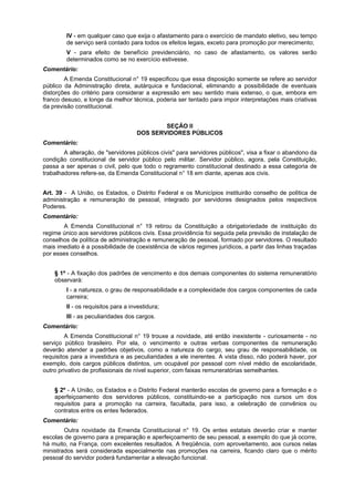 IV - em qualquer caso que exija o afastamento para o exercício de mandato eletivo, seu tempo
de serviço será contado para todos os efeitos legais, exceto para promoção por merecimento;
V - para efeito de benefício previdenciário, no caso de afastamento, os valores serão
determinados como se no exercício estivesse.
Comentário:
A Emenda Constitucional n° 19 especificou que essa disposição somente se refere ao servidor
público da Administração direta, autárquica e fundacional, eliminando a possibilidade de eventuais
distorções do critério para considerar a expressão em seu sentido mais extenso, o que, embora em
franco desuso, e longe da melhor técnica, poderia ser tentado para impor interpretações mais criativas
da previsão constitucional.
SEÇÃO II
DOS SERVIDORES PÚBLICOS
Comentário:
A alteração, de "servidores públicos civis" para servidores públicos", visa a fixar o abandono da
condição constitucional de servidor público pelo militar. Servidor público, agora, pela Constituição,
passa a ser apenas o civil, pelo que todo o regramento constitucional destinado a essa categoria de
trabalhadores refere-se, da Emenda Constitucional n° 18 em diante, apenas aos civis.
Art. 39 - A União, os Estados, o Distrito Federal e os Municípios instituirão conselho de política de
administração e remuneração de pessoal, integrado por servidores designados pelos respectivos
Poderes.
Comentário:
A Emenda Constitucional n° 19 retirou da Constituição a obrigatoriedade de instituição do
regime único aos servidores públicos civis. Essa providência foi seguida pela previsão de instalação de
conselhos de política de administração e remuneração de pessoal, formado por servidores. O resultado
mais imediato é a possibilidade de coexistência de vários regimes jurídicos, a partir das linhas traçadas
por esses conselhos.
§ 1º - A fixação dos padrões de vencimento e dos demais componentes do sistema remuneratório
observará:
I - a natureza, o grau de responsabilidade e a complexidade dos cargos componentes de cada
carreira;
II - os requisitos para a investidura;
III - as peculiaridades dos cargos.
Comentário:
A Emenda Constitucional n° 19 trouxe a novidade, até então inexistente - curiosamente - no
serviço público brasileiro. Por ela, o vencimento e outras verbas componentes da remuneração
deverão atender a padrões objetivos, como a natureza do cargo, seu grau de responsabilidade, os
requisitos para a investidura e as peculiaridades a ele inerentes. A vista disso, não poderá haver, por
exemplo, dois cargos públicos distintos, um ocupável por pessoal com nível médio de escolaridade,
outro privativo de profissionais de nível superior, com faixas remuneratórias semelhantes.
§ 2º - A União, os Estados e o Distrito Federal manterão escolas de governo para a formação e o
aperfeiçoamento dos servidores públicos, constituindo-se a participação nos cursos um dos
requisitos para a promoção na carreira, facultada, para isso, a celebração de convênios ou
contratos entre os entes federados.
Comentário:
Outra novidade da Emenda Constitucional n° 19. Os entes estatais deverão criar e manter
escolas de governo para a preparação e aperfeiçoamento de seu pessoal, a exemplo do que já ocorre,
há muito, na França, com excelentes resultados. A freqüência, com aproveitamento, aos cursos nelas
ministrados será considerada especialmente nas promoções na carreira, ficando claro que o mérito
pessoal do servidor poderá fundamentar a elevação funcional.
 