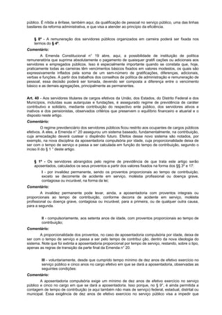 público. É nítida a ênfase, também aqui, da qualificação de pessoal no serviço público, uma das linhas
basilares da reforma administrativa, e que visa a atender ao princípio da eficiência.
§ 8º - A remuneração dos servidores públicos organizados em carreira poderá ser fixada nos
termos do § 4º.
Comentário:
A Emenda Constitucional n° 19 abre, aqui, a possibilidade de instituição de política
remuneratória que suprima absolutamente o pagamento de quaisquer gratifi cações ou adicionais aos
servidores e empregados públicos. Isso é especialmente importante quando se constata que, hoje,
praticamente todas as carreiras têm vencimentos básicos fixados em valores modestos, os quais são
expressivamente inflados pela soma de um sem-número de gratificações, diferenças, adicionais,
verbas e funções. A partir dos trabalhos dos conselhos de política de administração e remuneração de
pessoal, essa decisão poderá ser tomada, devendo ser composta a diferença entre o vencimento
básico e as demais agregações, principalmente as permanentes.
Art. 40 - Aos servidores titulares de cargos efetivos da União, dos Estados, do Distrito Federal e dos
Municípios, incluídas suas autarquias e fundações, é assegurado regime de previdência de caráter
contributivo e solidário, mediante contribuição do respectivo ente público, dos servidores ativos e
inativos e dos pensionistas, observados critérios que preservem o equilíbrio financeiro e atuarial e o
disposto neste artigo.
Comentário:
O regime previdenciário dos servidores públicos ficou restrito aos ocupantes de cargos públicos
efetivos. A eles, a Emenda n° 20 assegurou um sistema baseado, fundamentalmente, na contribuição,
cuja arrecadação deverá custear o dispêndio futuro. Efeitos desse novo sistema são notados, por
exemplo, na nova disciplina da aposentadoria compulsória por idade, cuja proporcionalidade deixa de
ser com o tempo de serviço e passa a ser calculada em função do tempo de contribuição, segundo o
inciso II do § 1 ° deste artigo.
§ 1º - Os servidores abrangidos pelo regime de previdência de que trata este artigo serão
aposentados, calculados os seus proventos a partir dos valores fixados na forma dos §§ 3º e 17:
I - por invalidez permanente, sendo os proventos proporcionais ao tempo de contribuição,
exceto se decorrente de acidente em serviço, moléstia profissional ou doença grave,
contagiosa ou incurável, na forma da lei;
Comentário:
A invalidez permanente pode levar, ainda, a aposentadoria com proventos integrais ou
proporcionais ao tempo de contribuição, conforme decorra de acidente em serviço, moléstia
profissional ou doença grave, contagiosa ou incurável, para a primeira, ou de qualquer outra causa,
para a segunda.
II - compulsoriamente, aos setenta anos de idade, com proventos proporcionais ao tempo de
contribuição;
Comentário:
A proporcionalidade dos proventos, no caso de aposentadoria compulsória por idade, deixa de
ser com o tempo de serviço e passa a ser pelo tempo de contribui ção, dentro da nova ideologia do
sistema. Note que foi extinta a aposentadoria proporcional por tempo de serviço, restando, sobre o tipo,
apenas as regras de transição da parte final da Emenda n° 20.
III - voluntariamente, desde que cumprido tempo mínimo de dez anos de efetivo exercício no
serviço público e cinco anos no cargo efetivo em que se dará a aposentadoria, observadas as
seguintes condições:
Comentário:
A aposentadoria compulsória exige um mínimo de dez anos de efetivo exercício no serviço
público e cinco no cargo em que se dará a aposentadoria. Isso porque, no § 9°, é ainda permitida a
contagem de tempo de contribuição (e aqui também não mais de serviço) federal, estadual, distrital ou
municipal. Essa exigência de dez anos de efetivo exercício no serviço público visa a impedir que
 