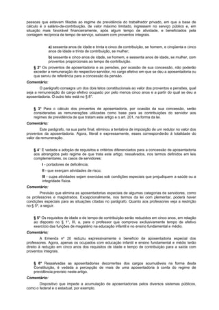 pessoas que estavam filiadas ao regime de previdência do trabalhador privado, em que a base de
cálculo é o salário-de-contribuição, de valor máximo limitado, ingressem no serviço público e, em
situação mais favorável financeiramente, após algum tempo de atividade, e beneficiados pela
contagem recíproca de tempo de serviço, saíssem com proventos integrais.
a) sessenta anos de idade e trinta e cinco de contribuição, se homem, e cinqüenta e cinco
anos de idade e trinta de contribuição, se mulher;
b) sessenta e cinco anos de idade, se homem, e sessenta anos de idade, se mulher, com
proventos proporcionais ao tempo de contribuição.
§ 2° Os proventos de aposentadoria e as pensões, por ocasião de sua concessão, não poderão
exceder a remuneração do respectivo servidor, no cargo efetivo em que se deu a aposentadoria ou
que serviu de referência para a concessão da pensão.
Comentário:
O parágrafo consagra um dos dois tetos constitucionais ao valor dos proventos e pensões, qual
seja a remuneração do cargo efetivo ocupado por pelo menos cinco anos e a partir do qual se deu a
aposentadoria. O outro teto está no § 8°.
§ 3° Para o cálculo dos proventos de aposentadoria, por ocasião da sua concessão, serão
consideradas as remunerações utilizadas como base para as contribuições do servidor aos
regimes de previdência de que tratam este artigo e o art. 201, na forma da lei.
Comentário:
Este parágrafo, na sua parte final, eliminou a tentativa de imposição de um redutor no valor dos
proventos da aposentadoria. Agora, literal e expressamente, esses corresponderão à totalidade do
valor da remuneração.
§ 4° É vedada a adoção de requisitos e critérios diferenciados para a concessão de aposentadoria
aos abrangidos pelo regime de que trata este artigo, ressalvados, nos termos definidos em leis
complementares, os casos de servidores:
I - portadores de deficiência;
II - que exerçam atividades de risco;
III - cujas atividades sejam exercidas sob condições especiais que prejudiquem a saúde ou a
integridade física.
Comentário:
Previsão que elimina as aposentadorias especiais de algumas categorias de servidores, como
os professores e magistrados. Excepcionalmente, nos termos da lei com plementar, poderá haver
condições especiais para as situações citadas no parágrafo. Quanto aos professores veja a restrição
no § 5º, a seguir.
§ 5° Os requisitos de idade e de tempo de contribuição serão reduzidos em cinco anos, em relação
ao disposto no § 1°, III, a, para o professor que comprove exclusivamente tempo de efetivo
exercício das funções de magistério na educação infantil e no ensino fundamental e médio.
Comentário:
A Emenda nº 20 reduziu expressivamente o benefício de aposentadoria especial dos
professores. Agora, apenas os ocupados com educação infantil e ensino fundamental e médio terão
direito à redução em cinco anos dos requisitos de idade e tempo de contribuição para a saída com
proventos integrais.
§ 6° Ressalvadas as aposentadorias decorrentes dos cargos acumuláveis na forma desta
Constituição, é vedada a percepção de mais de uma aposentadoria à conta do regime de
previdência previsto neste artigo.
Comentário:
Dispositivo que impede a acumulação de aposentadorias pelos diversos sistemas públicos,
como o federal e o estadual, por exemplo.
 