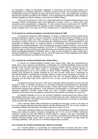dos Deputados, a Mesa de Assembléia Legislativa, o Governador de Estado, partido político com
representação no Congresso Nacional, o Conselho Federal da Ordem dos Advogados do Brasil e
confederação sindical ou entidade de classe de âmbito nacional. Com a aprovação pelo Congresso
Nacional em dezembro de 2004 da EC 45/2004, o rol de legitimados foi elastecido, sendo incluídos a
Câmara Legislativa do Distrito Federal e o Governador do Distrito Federal.
A Emenda Constitucional nº 3/93 criou a Ação Declaratória de Constitucionalidade de lei ou ato
normativo federal, contemplando alguns dos legitimados a propor a ADI, e o mesmo STF como
competente para processamento e julgamento. A mais recente emenda constitucional, EC 45/2004,
que deu início à chamada Reforma do Judiciário, também modificou os legitimados a propor a ADC ao
mudar a redação do art. 103, caput, da CF 88, e revogar seu § 4°, conforme será visto adiante.
5.2 O controle de constitucionalidade na Constituição Federal de 1988
A Constituição Federal de 1988 estabeleceu no Brasil um sistema de controle jurisdicional de
constitucionalidade sui generis, visto que contempla o controle preventivo através da atuação do Chefe
do Poder Executivo (poder de veto) e através da atuação do Poder Legislativo (comissões de
constituição e justiça), bem como o controle repressivo, principalmente sob a forma jurisdicional, a qual
contempla os métodos difuso, ou incidenter tantum, e concentrado, acrescentando ainda a Ação
Declaratória de Constitucionalidade. Outra característica peculiar do sistema brasileiro é que há duas
exceções ao controle jurisdicional repressivo: a) O Art 49, V, CF 88 estabelece "competir ao Congresso
Nacional sustar os atos normativos do Poder Executivo que exorbitem do poder regulamentar ou dos
limites da delegação legislativa" (MORAES, 2001, p. 564). Os atos atingidos por esse controle são o
Decreto Presidencial e a Lei Delegada; b) O Art. 62 CF 88 estatui que o Poder Legislativo pode rejeitar
uma Medida Provisória por considerá-la inconstitucional.
5.2.1. Controle de constitucionalidade pelo método difuso
O controle de constitucionalidade brasileiro pelo método difuso, além das características já
vistas acima, possui algumas peculiaridades: a declaração de inconstitucionalidade deverá ser feita
através do voto da maioria absoluta dos membros do tribunal ou órgão especial , onde houver (Art. 97
CF 88), muito embora não esteja vedada a "possibilidade de o juiz monocrático declarar a
inconstitucionalidade de lei ou ato normativo do Poder Público" (MORAES, 2001, p. 567); o STF
também pode conhecer de questão incidental em um caso concreto; neste caso, a declaração de
inconstitucionalidade é encaminhada ao Senado Federal, a quem cumpre suspender a execução, no
todo ou em parte, do ato declarado inconstitucional pelo STF em decisão definitiva, através de
resolução, que terá efeito erga omnes, porém ex nunc, ou seja, a partir da publicação da resolução
senatorial.
Importante acrescentar que tanto o STF quanto o Senado Federal entendem que este não está
obrigado a editar a resolução suspensiva de ato estatal declarado inconstitucional em apreciação
incidental no exame de um caso concreto levado a efeito pelo Pretório Excelso. Trata-se de ato
discricionário daquela Casa Legislativa, a qual apreciará a oportunidade e a conveniência de editar a
resolução suspensiva. Também crucial anotar que, caso o Senado Federal edite a resolução
suspensiva, terá exaurido sua competência constitucional, não podendo mais alterá-la ou suprimi-la.
As relações baseadas em lei ou ato normativo declarado inconstitucional pelo método difuso
são desfeitas desde sua origem, uma vez os atos inconstitucionais são nulos, destituídos de qualquer
carga de eficácia jurídica. Tais efeitos ex tunc, porém só têm aplicação para o processo em apreciação
e para as partes dele componentes.
Caso o Senado Federal edite a resolução de suspensão da execução, no todo ou em parte, da
lei ou ato normativo declarado inconstitucional em decisão definitiva pelo STF em um caso concreto, a
inconstitucionalidade será estendida, com efeitos erga omnes, porém, ex nunc.
Outro ponto importante relativo ao controle difuso é a admissibilidade do manejo de Ação Civil
Pública para defesa de direitos individuais homogêneos (art. 81, III, da Lei 8.078/90). Totalmente
incabível o manejo da ACP para defesa de direitos difusos e coletivos, visto que a declaração de
inconstitucionalidade teria efeito erga omnes, o que invadiria a competência constitucional do Senado
Federal, conforme exposto acima, além do que seria a ACP um sucedâneo da Ação Direta de
Inconstitucionalidade – ADI, que tem um rol restrito de legitimados a propô-la.
5.2.2. Controle de constitucionalidade pelo método concentrado
Já o controle abstrato ou concentrado de constitucionalidade é exercido pelo STF e pelos
Tribunais de Justiça estaduais, que devem observar a cláusula de reserva de plenário estatuída no art.
 