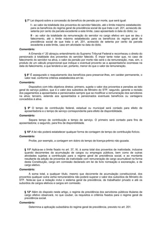 § 7° Lei disporá sobre a concessão do benefício de pensão por morte, que será igual:
I - ao valor da totalidade dos proventos do servidor falecido, até o limite máximo estabelecido
para os benefícios do regime geral de previdência social de que trata o art. 201, acrescido de
setenta por cento da parcela excedente a este limite, caso aposentado à data do óbito; ou
II - ao valor da totalidade da remuneração do servidor no cargo efetivo em que se deu o
falecimento, até o limite máximo estabelecido para os benefícios do regime geral de
previdência social de que trata o art. 201, acrescido de setenta por cento da parcela
excedente a este limite, caso em atividade na data do óbito.
Comentário:
A Emenda n° 20 abraçou entendimento do Supremo Tribunal Federal e reconheceu o direito do
pensionado à totalidade dos proventos do servidor falecido. É impor tante notar que, no caso de
falecimento do servidor na ativa, o valor da pensão por morte não será o da remuneração, mas, sim, o
produto de um cálculo proporcional que indique o eventual provento se a aposentadoria ocorresse na
data do falecimento, e que tenderá a ser, portanto, menor do que o valor da remuneração.
§ 8° É assegurado o reajustamento dos benefícios para preservar-lhes, em caráter permanente, o
valor real, conforme critérios estabelecidos em lei.
Comentário:
Dispositivo com três objetivos diretos: primeiro, sujeita o valor dos proventos e pensões ao teto
geral do serviço público, que é o valor dos subsídios de Ministro do STF; segundo, garante a revisão
dos pagamentos a aposentados e pensionados sempre que se modificar a remuneração dos servidores
na ativa; terceiro, estende aos aposentados e pensionados eventuais benefícios ou vantagens
concedidos à ativa.
§ 9º O tempo de contribuição federal, estadual ou municipal será contado para efeito de
aposentadoria e o tempo de serviço correspondente para efeito de disponibilidade.
Comentário:
Separa tempo de contribuição e tempo de serviço. O primeiro será contado para fins de
aposentadoria; o segundo, para fins de disponibilidade.
§ 10º A lei não poderá estabelecer qualquer forma de contagem de tempo de contribuição fictício.
Comentário:
Proíbe, por exemplo, a contagem em dobro do tempo de licença-prêmio não gozada.
§ 11º Aplica-se o limite fixado no art. 37, XI, à soma total dos proventos de inatividade, inclusive
quando decorrentes da acumulação de cargos ou empregos públicos, bem como de outras
atividades sujeitas a contribuição para o regime geral de previdência social, e ao montante
resultante da adição de proventos de inatividade com remuneração de cargo acumulável na forma
desta Constituição, cargo em comissão declarado em lei de livre nomeação e exoneração, e de
cargo eletivo.
Comentário:
A soma total, a qualquer título, mesmo que decorrente de acumulação constitucional, dos
proventos qualquer outra verba remuneratória não poderá superar o valor dos subsídios de Ministro do
STF. Note-se que a redação inclui o sistema geral da previdência, de trabalhador privado e até os
subsídios de cargos eletivos e cargos em comissão.
§ 12º Além do disposto neste artigo, o regime de previdência dos servidores públicos titulares de
cargo efetivo observará, no que couber, os requisitos e critérios fixados para o regime geral de
previdência social.
Comentário:
Determina a aplicação subsidiária do regime geral de previdência, previsto no art. 201.
 