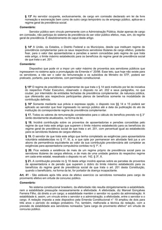 § 13º Ao servidor ocupante, exclusivamente, de cargo em comissão declarado em lei de livre
nomeação e exoneração bem como de outro cargo temporário ou de emprego público, aplica-se o
regime geral de previdência social.
Comentário:
Servidor público sem vínculo permanente com a Administração Pública, titular apenas de cargo
em comissão, não participa do sistema de previdência do ser vidor público efetivo, mas, sim, do regime
geral de previdência. É desdobramento do caput deste artigo.
§ 14º A União, os Estados, o Distrito Federal e os Municípios, desde que instituam regime de
previdência complementar para os seus respectivos servidores titulares de cargo efetivo, poderão
fixar, para o valor das aposentadorias e pensões a serem concedidas pelo regime de que trata
este artigo, o limite máximo estabelecido para os benefícios do regime geral de previdência social
de que trata o art. 201.
Comentário:
Dispositivo que pode vir a impor um valor máximo de proventos aos servidores públicos que
ingressarem no sistema após a promulgação da Emenda n° 20/98. Esse teto, que hoje não existe para
os servidores, a não ser o valor da remuneração e os subsídios de Ministro do STF, poderá ser
praticado, portanto, para servidores, com permissão constitucional.
§ 15º O regime de previdência complementar de que trata o § 14 será instituído por lei de iniciativa
do respectivo Poder Executivo, observado o disposto no art. 202 e seus parágrafos, no que
couber, por intermédio de entidades fechadas de previdência complementar, de natureza pública,
que oferecerão aos respectivos participantes planos de benefícios somente na modalidade de
contribuição definida.
§ 16º Somente mediante sua prévia e expressa opção, o disposto nos §§ 14 e 15 poderá ser
aplicado ao servidor que tiver ingressado no serviço público até a data da publicação do ato de
instituição do correspondente regime de previdência complementar.
§ 17. Todos os valores de remuneração considerados para o cálculo do benefício previsto no § 3°
serão devidamente atualizados, na forma da lei.
§ 18. Incidirá contribuição sobre os proventos de aposentadorias e pensões concedidas pelo
regime de que trata este artigo que superem o limite máximo estabelecido para os benefícios do
regime geral de previdência social de que trata o art. 201, com percentual igual ao estabelecido
para os servidores titulares de cargos efetivos.
§ 19. O servidor de que trata este artigo que tenha completado as exigências para aposentadoria
voluntária estabelecidas no § 1º, III, a, e que opte por permanecer em atividade fará jus a um
abono de permanência equivalente ao valor da sua contribuição previdenciária até completar as
exigências para aposentadoria compulsória contidas no § 1º, II.
§ 20. Fica vedada a existência de mais de um regime próprio de previdência social para os
servidores titulares de cargos efetivos, e de mais de uma unidade gestora do respectivo regime
em cada ente estatal, ressalvado o disposto no art. 142, § 3º, X.
§ 21. A contribuição prevista no § 18 deste artigo incidirá apenas sobre as parcelas de proventos
de aposentadoria e de pensão que superem o dobro do limite máximo estabelecido para os
benefícios do regime geral de previdência social de que trata o art. 201 desta Constituição,
quando o beneficiário, na forma da lei, for portador de doença incapacitante.
Art. 41 - São estáveis após três anos de efetivo exercício os servidores nomeados para cargo de
provimento efetivo em virtude de concurso público.
Comentário:
No sistema constitucional brasileiro, da efetividade não resulta obrigatoriamente a estabilidade,
nem a estabilidade pressupõe necessariamente a efetividade. A efetividade, diz Manoel Gonçalves
Ferreira Filho, dá direito a um cargo; a estabilidade mantém o servidor no quadro da administração. A
estabilidade é, assim, um vínculo entre o servidor e a administração; a efetividade, entre o servidor e o
cargo. A redação imposta a este dispositivo pela Emenda Constitucional n° 19 ampliou de dois para
três anos o período do estágio probatório. Foi, também, melhorada a técnica da redação, com a
previsão de estabilidade aos servidores nomeados "para cargo de provimento efetivo" em virtude de
concurso público.
 
