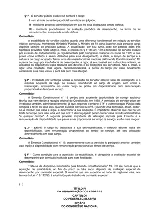 § 1º - O servidor público estável só perderá o cargo:
I - em virtude de sentença judicial transitada em julgado;
II - mediante processo administrativo em que lhe seja assegurada ampla defesa;
III - mediante procedimento de avaliação periódica de desempenho, na forma de lei
complementar, assegurada ampla defesa.
Comentário:
A estabilidade do servidor público guarda uma diferença fundamental em relação ao servidor
vitalício, como juiz, membro do Ministério Público ou Ministro de Tri bunal Superior, cuja perda do cargo
depende sempre de processo judicial. A estabilidade, por seu turno, pode ser perdida pelas três
hipóteses previstas neste artigo e, mais, a contida no § 4° do art. 169 a demissão do servidor estável
por excesso de endividamento, já regulamentada pelo Congresso Nacional no início de 1999, e que
prevê, como critérios a serem utilizados para esse desligamento, a idade, o tempo de serviço e a
natureza do cargo ocupado. Talvez uma das mais discutidas medidas da Emenda Constitucional n° 19,
a perda do cargo por insuficiência de desempenho, a rigor, já era possível sob a disciplina anterior, se
aplicados os dispositivos legais relativos aos deveres e às proibições dos servidores. Não é, então, a
rigor, uma novidade, mas, agora, constitucionalizada, a perda do cargo por esse fundamento
certamente está mais visível e será lida com mais atenção.
§ 2º - Invalidada por sentença judicial a demissão do servidor estável, será ele reintegrado, e o
eventual ocupante da vaga, se estável, reconduzido ao cargo de origem, sem direito a
indenização, aproveitado em outro cargo ou posto em disponibilidade com remuneração
proporcional ao tempo de serviço.
Comentário:
A Emenda Constitucional n° 19 perdeu uma excelente oportunidade de corrigir equívoco
técnico que vem desde a redação original da Constituição, em 1988. A demissão do servidor pode ser
invalidada também, administrativamente, já que, segundo o próprio STF, a Administração Pública está
obrigada a rever os seus atos, quando eivados de vício ou erro. Revendo uma demissão, assim, poder-
se-ia concluir que essa é ilegal, e determinar a sua anulação. É importante observar que não há um
limite de tempo para isso, uma vez que o STF deixou julgado poder ocorrer essa revisão administrativa
"a qualquer tempo". A segunda previsão importante da alteração imposta pela Emenda é a
remuneração da disponibilidade que passa a ser proporcional ao tempo de serviço, e não mais integral.
§ 3º - Extinto o cargo ou declarada a sua desnecessidade, o servidor estável ficará em
disponibilidade, com remuneração proporcional ao tempo de serviço, até seu adequado
aproveitamento em outro cargo.
Comentário:
A Emenda Constitucional n° 19, coerentemente com a previsão do parágrafo anterior, também
aqui impõe a disponibilidade com remuneração proporcional ao tempo de serviço.
§ 4º - Como condição para a aquisição da estabilidade, é obrigatória a avaliação especial de
desempenho por comissão instituída para essa finalidade.
Comentário:
Trata-se de dispositivo introduzido pela Emenda Constitucional n° 19. Por ele, tem-se que a
aquisição de estabilidade, ao fim do prazo de três anos, depende de avaliação especial de
desempenho por comissão especial. O relatório que era expedido ao cabo do vigésimo mês, nos
termos da Lei n° 8.112/90, é substituído pelo trabalho de comissão especial.
(...)
TÍTULO IV
DA ORGANIZAÇÃO DOS PODERES
CAPÍTULO I
DO PODER LEGISLATIVO
SEÇÃO I
DO CONGRESSO NACIONAL
 
