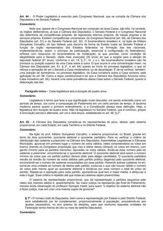 Art. 44 - O Poder Legislativo é exercido pelo Congresso Nacional, que se compõe da Câmara dos
Deputados e do Senado Federal.
Comentário:
Note que, apesar de o Congresso Nacional ser composto de duas Casas, são três, na verdade,
os órgãos deliberativos, já que a Câmara dos Deputados, o Senado Federal e o Congresso Nacional
são detentores de competências próprias, de regimentos internos próprios, de mesas próprias e de
serviços próprios. Existem competências unicamerais, do Congresso Nacional (art. 49), da Câmara dos
Deputados (art. 51) e do Senado Federal (art. 52). O bicameralismo brasileiro é, na lição de Kildare
Gonçalves Carvalho, do tipo federal, pois decorre da forma de Estado (cabe ao Senado Federal a
função de órgão representativo dos Estados federados na formação das leis nacionais,
implementando-se, assim, o princípio da participação, essencial à configuração do federalismo),
embora com resquícios do bicameralismo de moderação, já que prevista, como condição de
elegibilidade para o Senado, idade mais avançada (35 anos) do que a exigida para a eleição de
deputado federal (21 anos), conforme o art. 14, § 3°, VI, u e c. No bicameralismo brasileiro não há
primazia ou posição superior de uma Casa sobre a outra. O que ocorre é uma concentração maior, na
Câmara dos Deputados (art. 61, § 2°, e art. 64) quanto ao início do processo legislativo, o que só
reforça a sensação de ser o Senado a Casa moderadora, ou de decantação. É de se verificar, também,
uma posição de dominância, no processo legislativo, da Casa iniciadora sobre a Casa revisora, pela
aplicação do art. 66. Como a regra constitucional é de que a Câmara dos Deputados funcione como
Casa iniciadora (art. 64), haverá uma certa prevalência dessa Casa sobre o Senado Federal, quanto à
elaboração das leis.
Parágrafo único - Cada legislatura terá a duração de quatro anos.
Comentário:
Legislatura é termo que teve a sua significação muito discutida, ora sendo entendido como um
período de tempo, ora como a composição do Parlamento em um certo período de tempo. A doutrina
moderna parece querer o primeiro entendimento, e a Constituição abraça essa definição. Hoje, a
legislatura tem duração de quatro anos. Não há legislatura no Senado Federal, que é contínuo, graças
à renovação parcial e alternada, por um e dois terços, estabelecida no art. 46, § 2°.
Art. 45 - A Câmara dos Deputados compõe-se de representantes do povo, eleitos, pelo sistema
proporcional, em cada Estado, em cada Território e no Distrito Federal.
Comentário:
Na lição do prof. Kildare Gonçalves Carvalho, o sistema proporcional, no Brasil, gravita em
torno de dois quocientes: quociente eleitoral e quociente partidário. Para se verificar o critério de
distribuição das cadeiras a preencher na Câmara dos Deputados, Assembléias Legislativas e Câmaras
Municipais, apura-se em primeiro lugar o número de votos válidos, neles compreendidos os votos em
branco (tramita no Congresso proposição que visa a retirar desse cômputo os votos em branco, com
ganho mínimo para os partidos menores). Apurados os votos válidos, divide-se esse número pelo de
cadeiras a preencher, encontrando-se o quociente eleitoral. O quociente eleitoral será assim o número
mínimo de votos que um partido político deverá obter para eleger candidatos. O quociente partidário
resulta da divisão do número de votos obtidos pelo partido político (legenda) pelo quociente eleitoral,
encontrando-se o número de cadeiras conquistadas por esse partido. Havendo sobras (cadeiras no ar),
soma-se uma unidade ao número de eleitos pelo partido, exclui-se o que não houver obtido o número
de votos pelo menos igual ao quociente eleitoral e divide-se por esse número o total de votos do
partido. Repete-se a operação para cada partido, apurando-se qual tem a maior média, e atribui-se a
este o lugar. Esse critério é repetido até que todas as cadeiras sejam preenchidas.
O sistema de representação proporcional, que dá representação a partidos pequenos pelo
rateio dos maiores saldos e, aparentemente, faz maior justiça na representa ção final do Parlamento,
merece ácida observação do professor Georges Vedel, para quem "o objetivo do sistema eleitoral não
é fazer justiça, mas sim criar uma maioria capaz de governar".
§ 1º - O número total de Deputados, bem como a representação por Estado e pelo Distrito Federal,
será estabelecido por lei complementar, proporcionalmente à população, procedendo-se aos
ajustes necessários, no ano anterior às eleições, para que nenhuma daquelas unidades da
Federação tenha menos de oito ou mais de setenta Deputados.
Comentário:
 