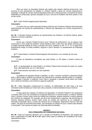 Note que todos os deputados federais são eleitos pelo sistema eleitoral proporcional, mas
somente os que representam os Estados e o Distrito Federal o serão em número proporcional à
população. A fixação do número final de Deputados entre oito e setenta permite a ocorrência de desvio
matemático já comprovado, gerando situações em que o voto de um brasileiro vale tanto quanto o voto
de dez outros.
§ 2º - Cada Território elegerá quatro Deputados.
Comentário:
O número fixo em quatro deputados federais atribuído aos Territórios Federais está dissociado
definitivamente da escolha de representantes à Câmara dos Deputados em número proporcional à
população.
Art. 46 - O Senado Federal compõe-se de representantes dos Estados e do Distrito Federal, eleitos
segundo o princípio majoritário.
Comentário:
Diz-se que o Senado Federal funciona como "câmara de resfriamento", por se afigurar mais
conservador e como órgão de equilíbrio, sendo ilustrativo disso a dife rença das idades mínimas para
se eleger deputado federal (21 anos) e senador (35 anos), existente no art. 14, 3°, VI. O artigo firma
entendimento antigo no Direito brasileiro, segundo o qual o Senado é o representante da Federação
brasileira.
§ 1º - Cada Estado e o Distrito Federal elegerão três Senadores, com mandato de oito anos.
Comentário:
É traço do federalismo homogêneo que cada Estado e o DF elejam o mesmo número de
Senadores.
§ 2º - A representação de cada Estado e do Distrito Federal será renovada de quatro em quatro
anos, alternadamente, por um e dois terços.
§ 3º - Cada Senador será eleito com dois suplentes.
Comentário:
A suplência de deputado federal é partidária, ou seja, o primeiro candidato a deputado federal
após o último eleito é suplente de qualquer dos detentores de mandato daquele partido ou coligação.
Já em relação a Senador, a suplência, como indica o parágrafo, é pessoal, sendo eleita uma chapa
com o titular do mandato e com primeiro e segundo suplentes.
Art. 47 - Salvo disposição constitucional em contrário, as deliberações de cada Casa e de suas
Comissões serão tomadas por maioria dos votos, presente a maioria absoluta de seus membros.
Comentário:
A regra geral das votações na Câmara dos Deputados, no Senado Federal e nas respectivas
comissões, bem como nas comissões do Congresso Nacional, é a maioria simples, ou relativa, definida
como o primeiro número inteiro acima da metade dos presentes, estando presente a maioria absoluta
dos membros do colegiado. Por exceção, que deve ser constitucional e expressa, são admissíveis as
maiorias absoluta (primeiro número inteiro acima da metade dos membros de um colegiado) e
fracionária (calculadas sobre o número de membros de um colegiado). Regimentos internos e leis não
podem, sob pena de inconstitucional idade, criar situações de votação em que a maioria seja absoluta
ou fracionária. Tais maiorias só podem ser atribuídas pela Constituição.
SEÇÃO II
DAS ATRIBUIÇÕES DO CONGRESSO NACIONAL
Art. 48 - Cabe ao Congresso Nacional, com a sanção do Presidente da República, não exigida esta
para o especificado nos arts. 49, 51 e 52, dispor sobre todas as matérias de competência da União,
especialmente sobre:
Comentário:
 