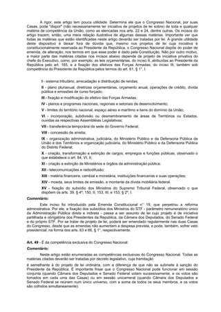 A rigor, este artigo tem pouca utilidade. Determina ele que o Congresso Nacional, por suas
Casas, pode "dispor" (não necessariamente ter iniciativa de projetos de lei sobre) de toda e qualquer
matéria de competência da União, como as elencadas nos arts. 22 e 24, dentre outras. Os incisos do
artigo trazem, então, uma mera relação ilustrativa de algumas dessas matérias. Importante ver que
todas as matérias que estão identificadas neste artigo deverão ser tratadas por lei. A grande utilidade
deste dispositivo é deixar fora de dúvida que, mesmo nos projetos de lei cuja iniciativa é
constitucionalmente reservada ao Presidente da República, o Congresso Nacional dispõe do poder de
emenda, de alteração, nos termos em que esse poder é dado pela Constituição. Não por outro motivo,
a maior parte das matérias citadas nos incisos abaixo depende de projeto de iniciativa privativa do
chefe do Executivo, como, por exemplo, as leis orçamentárias, do inciso II, atribuídas ao Presidente da
República pelo art. 165, e a fixação dos efetivos das Forças Armadas, do inciso III, também sob
competência do Presidente da República pelos termos do art. 61, § 1°, I.
I - sistema tributário, arrecadação e distribuição de rendas;
II - plano plurianual, diretrizes orçamentárias, orçamento anual, operações de crédito, dívida
pública e emissões de curso forçado;
III - fixação e modificação do efetivo das Forças Armadas;
IV - planos e programas nacionais, regionais e setoriais de desenvolvimento;
V - limites do território nacional, espaço aéreo e marítimo e bens do domínio da União;
VI - incorporação, subdivisão ou desmembramento de áreas de Territórios ou Estados,
ouvidas as respectivas Assembléias Legislativas;
VII - transferência temporária da sede do Governo Federal;
VIII - concessão de anistia;
IX - organização administrativa, judiciária, do Ministério Público e da Defensoria Pública da
União e dos Territórios e organização judiciária, do Ministério Público e da Defensoria Pública
do Distrito Federal;
X - criação, transformação e extinção de cargos, empregos e funções públicas, observado o
que estabelece o art. 84, VI, b;
XI - criação e extinção de Ministérios e órgãos da administração pública;
XII - telecomunicações e radiodifusão;
XIII - matéria financeira, cambial e monetária, instituições financeiras e suas operações;
XIV - moeda, seus limites de emissão, e montante da dívida mobiliária federal.
XV - fixação do subsídio dos Ministros do Supremo Tribunal Federal, observado o que
dispõem os arts. 39, § 4º; 150, II; 153, III; e 153, § 2º, I.
Comentário:
Este inciso foi introduzido pela Emenda Constitucional n° 19, que perpetrou a reforma
administrativa. Por ele, a fixação dos subsídios dos Ministros do STF - parâmetro remuneratório único
da Administração Pública direta e indireta - passa a ser assunto de lei cujo projeto é de iniciativa
partilhada e obrigatória dos Presidentes da República, da Câmara dos Deputados, do Senado Federal
e do próprio STF. Por se tratar de projeto de lei, poderá ser emendado regularmente nas duas Casas
do Congresso, desde que as emendas não aumentem a despesa prevista, e pode, também, sofrer veto
presidencial, na forma dos arts. 63 e 66, § 1°, respectivamente.
Art. 49 - É da competência exclusiva do Congresso Nacional:
Comentário:
Neste artigo estão enumeradas as competências exclusivas do Congresso Nacional. Todas as
matérias citadas deverão ser tratadas por decreto legislativo, cuja tramitação
é semelhante à do projeto de lei ordinária, com a diferença de que não se submete à sanção do
Presidente da República. É importante frisar que o Congresso Nacional pode funcionar em sessão
conjunta (quando Câmara dos Deputados e Senado Federal votam sucessivamente, e os votos são
tomados em cada uma das Casas) ou em sessão unicameral (quando Câmara dos Deputados e
Senado Federal se reúnem num único universo, com a soma de todos os seus membros, e os votos
são colhidos simultaneamente).
 