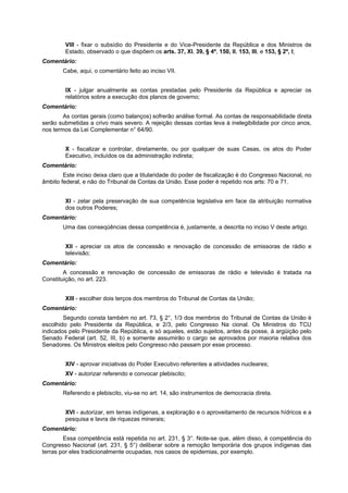 VIII - fixar o subsídio do Presidente e do Vice-Presidente da República e dos Ministros de
Estado, observado o que dispõem os arts. 37, XI, 39, § 4º, 150, II, 153, III, e 153, § 2º, I;
Comentário:
Cabe, aqui, o comentário feito ao inciso VII.
IX - julgar anualmente as contas prestadas pelo Presidente da República e apreciar os
relatórios sobre a execução dos planos de governo;
Comentário:
As contas gerais (como balanços) sofrerão análise formal. As contas de responsabilidade direta
serão submetidas a crivo mais severo. A rejeição dessas contas leva à inelegibilidade por cinco anos,
nos termos da Lei Complementar n° 64/90.
X - fiscalizar e controlar, diretamente, ou por qualquer de suas Casas, os atos do Poder
Executivo, incluídos os da administração indireta;
Comentário:
Este inciso deixa claro que a titularidade do poder de fiscalização é do Congresso Nacional, no
âmbito federal, e não do Tribunal de Contas da União. Esse poder é repetido nos arts: 70 e 71.
XI - zelar pela preservação de sua competência legislativa em face da atribuição normativa
dos outros Poderes;
Comentário:
Uma das conseqüências dessa competência é, justamente, a descrita no inciso V deste artigo.
XII - apreciar os atos de concessão e renovação de concessão de emissoras de rádio e
televisão;
Comentário:
A concessão e renovação de concessão de emissoras de rádio e televisão é tratada na
Constituição, no art. 223.
XIII - escolher dois terços dos membros do Tribunal de Contas da União;
Comentário:
Segundo consta também no art. 73, § 2°, 1/3 dos membros do Tribunal de Contas da União é
escolhido pelo Presidente da República, e 2/3, pelo Congresso Na cional. Os Ministros do TCU
indicados pelo Presidente da República, e só aqueles, estão sujeitos, antes da posse, à argüição pelo
Senado Federal (art. 52, III, b) e somente assumirão o cargo se aprovados por maioria relativa dos
Senadores. Os Ministros eleitos pelo Congresso não passam por esse processo.
XIV - aprovar iniciativas do Poder Executivo referentes a atividades nucleares;
XV - autorizar referendo e convocar plebiscito;
Comentário:
Referendo e plebiscito, viu-se no art. 14, são instrumentos de democracia direta.
XVI - autorizar, em terras indígenas, a exploração e o aproveitamento de recursos hídricos e a
pesquisa e lavra de riquezas minerais;
Comentário:
Essa competência está repetida no art. 231, § 3°. Note-se que, além disso, é competência do
Congresso Nacional (art. 231, § 5°) deliberar sobre a remoção temporária dos grupos indígenas das
terras por eles tradicionalmente ocupadas, nos casos de epidemias, por exemplo.
 