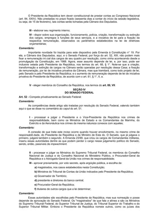 O Presidente da República tem dever constitucional de prestar contas ao Congresso Nacional
(art. 84, XXIV). Não prestadas no prazo fixado (sessenta dias a contar do início da sessão legislativa,
ou seja, de 15 de fevereiro), tais contas serão tomadas pela Câmara dos Deputados.
III - elaborar seu regimento interno;
IV - dispor sobre sua organização, funcionamento, polícia, criação, transformação ou extinção
dos cargos, empregos e funções de seus serviços, e a iniciativa de lei para a fixação da
respectiva remuneração, observados os parâmetros estabelecidos na lei de diretrizes
orçamentárias;
Comentário:
Importante novidade foi trazida para este dispositivo pela Emenda à Constituição n° 19. Por
ela, a Câmara dos Deputados, aqui, e o Senado Federal, por força do art. 52, XIII, não podem mais
fixar a remuneração ini.cial dos cargos de seu quadro por resolução, como vinha acontecendo desde a
promulgação da Constituição, em 1988. Agora, esse assunto depende de lei, e, por isso, pode ser
inclusive vetada pelo Presidente da República, nos termos do art. 66, § 1°. Note-se que a criação,
transformação e extinção de cargos na Câmara serão operadas por resolução dessa Casa; a fixação
de remuneração, por lei de iniciativa privativa da Câmara, mas que tramitará, como todo projeto de lei,
pelo Senado e pelo Presidente da República; e o aumento de remuneração depende de lei de iniciativa
privativa do Presidente da República, de acordo com o art. 61, § 1°, II, a.
V - eleger membros do Conselho da República, nos termos do art. 89, VII.
SEÇÃO IV
DO SENADO FEDERAL
Art. 52 - Compete privativamente ao Senado Federal:
Comentário:
As competências deste artigo são tratadas por resolução do Senado Federal, valendo também
aqui o que se disse no comentário ao caput do art. 51.
I - processar e julgar o Presidente e o Vice-Presidente da República nos crimes de
responsabilidade, bem como os Ministros de Estado e os Comandantes da Marinha, do
Exército e da Aeronáutica nos crimes da mesma natureza conexos com aqueles;
Comentário:
A conexão de que trata este inciso ocorre quando houver envolvimento, no mesmo crime de
responsabili.dade, do Presidente da República e de Ministro de Esta do. O Senado, que já julgava o
primeiro, julgará também o segundo. A Emenda 23/99, que criou os cargos de Comandantes militares,
inseriu essas autoridades dentre as que podem perder o cargo nesse julgamento político do Senado,
sendo, então, passíveis de impeachment.
II - processar e julgar os Ministros do Supremo Tribunal Federal, os membros do Conselho
Nacional de Justiça e do Conselho Nacional do Ministério Público, o Procurador-Geral da
República e o Advogado-Geral da União nos crimes de responsabilidade;
III - aprovar previamente, por voto secreto, após argüição pública, a escolha de:
a) magistrados, nos casos estabelecidos nesta Constituição;
b) Ministros do Tribunal de Contas da União indicados pelo Presidente da República;
c) Governador de Território;
d) presidente e diretores do banco central;
e) Procurador-Geral da República;
f) titulares de outros cargos que a lei determinar;
Comentário:
Essas autoridades são escolhidas pelo Presidente da República, mas sua nomeação e posse
depende de aprovação do Senado Federal. Os "magistrados" de que fala a alínea a são os Ministros
do Supremo Tribunal Federal, do Superior Tribunal de Justiça, do Tribunal Superior do Trabalho e do
Superior Tribunal Militar. Embora o Presidente da República nomeie outros, como os juízes dos
 