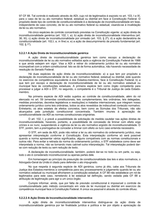 97 CF 88. Tal controle é realizado através de ADI, cujo rol de legitimados é exposto no art. 103, I a IX,
para o caso de lei ou ato normativo federal, estadual ou distrital em face à Constituição Federal. O
propósito deste tipo de controle de constitucionalidade é a declaração de inconstitucionalidade em tese,
independente de caso concreto, de lei ou ato normativo federal ou estadual, visando-se à invalidação
da lei ou ato normativo.
Há cinco espécies de controle concentrado previstas na Constituição vigente: a) ação direta de
inconstitucionalidade genérica (art. 102, I, a); b) ação direta de inconstitucionalidade interventiva (art.
36, III); c) ação direta de inconstitucionalidade por omissão (art. 103, § 2º); d) a ação declaratória de
constitucionalidade (art. 102,I, a, in fine) e; e) a ação de descumprimento de preceito fundamental (art.
102, § 1º).
5.2.2.1 A Ação Direta de Inconstitucionalidade genérica
A ação direta de inconstitucionalidade genérica tem como escopo a declaração de
inconstitucionalidade de lei ou ato normativo editados após a vigência da Constituição Federal de 1988
e que ainda estejam em vigor. Visa a ADI a retirar do ordenamento jurídico lei ou ato normativo
incompatível com a ordem constitucional. Isto se dá de forma automática, não havendo necessidade de
resolução do Senado Federal.
Há duas espécies de ação direta de inconstitucionalidade: a) a que tem por propósito a
declaração de inconstitucionalidade de lei ou ato normativo federal, estadual ou distrital, este quando
no exercício de competência equivalente à dos Estados-membros, face à Constituição Federal; b) a
que tem por escopo a declaração de inconstitucionalidade de lei ou ato normativo estadual ou
municipal face às constituições estaduais. A primeira espécie tem como órgão competente para
processar e julgar a ADI o STF, no segundo, o competente é o Tribunal de Justiça de cada Estado-
membro.
Na primeira espécie de ADI estão sujeitos ao controle de constitucionalidade, além do rol
elencado no art. 59 (emendas constitucionais, leis complementares, leis ordinárias, leis delegadas,
medidas provisórias, decretos legislativos e resoluções) e tratados internacionais, que integram nosso
ordenamento jurídico como leis ordinárias, todos os atos revestidos de indiscutível conteúdo normativo.
Entretanto, os atos estatais de efeitos concretos, bem como as Súmulas dos Tribunais, não são
alcançados pela jurisdição constitucional concentrada. Também imunes à apreciação de
constitucionalidade via ADI as normas constitucionais originárias.
O art. 102, I, p prevê a possibilidade de solicitação de medida cautelar nas ações diretas de
inconstitucionalidade, havendo, portanto, a possibilidade de concessão de liminar com efeito erga
omnes e ex nunc, suspendendo a vigência da lei ou ato normativo argüido de inconstitucionalidade. O
STF, porém, tem a prerrogativa de conceder a liminar com efeito ex tunc caso entenda necessário.
O STF, em sede de ADI, pode não retirar a lei ou ato normativo do ordenamento jurídico, mas
apresentar interpretação conforme à Constituição. Esta interpretação conforme só será possível
quando a norma apresentar vários significados, alguns compatíveis com as normas constitucionais e
outros não. Para evitar a retirada da norma do ordenamento jurídico, o STF estabelece como deve ser
interpretada a norma, não se tornando mais cabível outra interpretação. Tal interpretação poderá dar-
se com redução de texto ou sem redução de texto.
A declaração de inconstitucionalidade, também, poderá dar-se no todo ou em parte, ou seja,
todo o ato é considerado inconstitucional ou apenas partes dele.
Em homenagem ao princípio da presunção de constitucionalidade das leis e atos normativos, o
Advogado-Geral da União é citado para defender o ato impugnado.
No que respeita à segunda espécie de ADI genérica, como já dito, cabe aos Tribunais de
Justiça dos Estados-membros a competência para seu processamento e julgamento quando lei ou ato
normativo estadual ou municipal afrontarem a constituição estadual. A CF 88 não estabelece um rol de
legitimados para este caso, remetendo à lei estadual tal definição, sendo vedada pela CF 88 a
atribuição de legitimação para agir a um único órgão.
Cumpre informar, ainda, que por falta de previsão constitucional é impossível o controle de
constitucionalidade pelo método concentrado em vista de lei municipal ou distrital em exercício de
competência municipal face à Constituição Federal. A única via possível é através do controle difuso.
5.2.2.2 A Ação Direta de Inconstitucionalidade interventiva
A ação direta de inconstitucionalidade interventiva distingue-se da ação direta de
inconstitucionalidade genérica por ter finalidade jurídica e política e ter por objeto a apreciação da
 