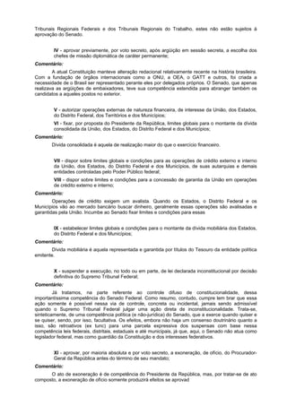 Tribunais Regionais Federais e dos Tribunais Regionais do Trabalho, estes não estão sujeitos à
aprovação do Senado.
IV - aprovar previamente, por voto secreto, após argüição em sessão secreta, a escolha dos
chefes de missão diplomática de caráter permanente;
Comentário:
A atual Constituição manteve alteração redacional relativamente recente na história brasileira.
Com a fundação de órgãos internacionais como a ONU, a OEA, o GATT e outros, foi criada a
necessidade de o Brasil ser representado perante eles por delegados próprios. O Senado, que apenas
realizava as argüições de embaixadores, teve sua competência estendida para abranger também os
candidatos a aqueles postos no exterior.
V - autorizar operações externas de natureza financeira, de interesse da União, dos Estados,
do Distrito Federal, dos Territórios e dos Municípios;
VI - fixar, por proposta do Presidente da República, limites globais para o montante da dívida
consolidada da União, dos Estados, do Distrito Federal e dos Municípios;
Comentário:
Dívida consolidada é aquela de realização maior do que o exercício financeiro.
VII - dispor sobre limites globais e condições para as operações de crédito externo e interno
da União, dos Estados, do Distrito Federal e dos Municípios, de suas autarquias e demais
entidades controladas pelo Poder Público federal;
VIII - dispor sobre limites e condições para a concessão de garantia da União em operações
de crédito externo e interno;
Comentário:
Operações de crédito exigem um avalista. Quando os Estados, o Distrito Federal e os
Municípios vão ao mercado bancário buscar dinheiro, geralmente essas operações são avalisadas e
garantidas pela União. Incumbe ao Senado fixar limites e condições para essas
IX - estabelecer limites globais e condições para o montante da dívida mobiliária dos Estados,
do Distrito Federal e dos Municípios;
Comentário:
Dívida mobiliária é aquela representada e garantida por títulos do Tesouro da entidade política
emitente.
X - suspender a execução, no todo ou em parte, de lei declarada inconstitucional por decisão
definitiva do Supremo Tribunal Federal;
Comentário:
Já tratamos, na parte referente ao controle difuso de constitucionalidade, dessa
importantíssima competência do Senado Federal. Como resumo, contudo, cumpre lem brar que essa
ação somente é possível nessa via de controle, concreta ou incidental, jamais sendo admissível
quando o Supremo Tribunal Federal julgar uma ação direta de inconstitucionalidade. Trata-se,
sinteticamente, de uma competência política (e não-jurídica) do Senado, que a exerce quando quiser e
se quiser, sendo, por isso, facultativa. Os efeitos, embora não haja um consenso doutrinário quanto a
isso, são retroativos (ex tunc) para uma parcela expressiva dos suspensas com base nessa
competência leis federais, distritais, estaduais e até municipais, já que, aqui, o Senado não atua como
legislador federal, mas como guardião da Constituição e dos interesses federativos.
XI - aprovar, por maioria absoluta e por voto secreto, a exoneração, de ofício, do Procurador-
Geral da República antes do término de seu mandato;
Comentário:
O ato de exoneração é de competência do Presidente da República, mas, por tratar-se de ato
composto, a exoneração de ofício somente produzirá efeitos se aprovad
 