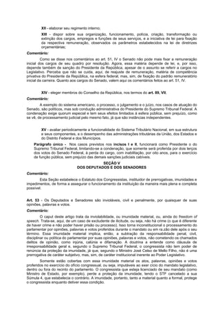 XII - elaborar seu regimento interno;
XIII - dispor sobre sua organização, funcionamento, polícia, criação, transformação ou
extinção dos cargos, empregos e funções de seus serviços, e a iniciativa de lei para fixação
da respectiva remuneração, observados os parâmetros estabelecidos na lei de diretrizes
orçamentárias;
Comentário:
Como se disse nos comentários ao art. 51, IV o Senado não pode mais fixar a remuneração
inicial dos cargos de seu quadro por resolução. Agora, essa matéria depende de lei, e, por isso,
depende também de sanção do Presidente da República, apesar de o assunto se referir a cargos no
Legislativo. Perceba que não se cuida, aqui, de reajuste de remuneração, matéria de competência
privativa do Presidente da República, na esfera federal, mas, sim, de fixação do padrão remuneratório
inicial da carreira. Quanto aos cargos do Senado, valem aqui os comentários feitos ao art. 51, IV.
XIV - eleger membros do Conselho da República, nos termos do art. 89, VII;
Comentário:
A exemplo do sistema americano, o processo, o julgamento e o juízo, nos casos de atuação do
Senado, são políticos, mas sob condução administrativa do Presidente do Supremo Tribunal Federal. A
condenação exige quorum especial e tem seus efeitos limitados à esfera pública, sem prejuízo, como
se vê, de processamento judicial pelo mesmo fato, já que são instâncias independentes.
XV - avaliar periodicamente a funcionalidade do Sistema Tributário Nacional, em sua estrutura
e seus componentes, e o desempenho das administrações tributárias da União, dos Estados e
do Distrito Federal e dos Municípios.
Parágrafo único - Nos casos previstos nos incisos I e II, funcionará como Presidente o do
Supremo Tribunal Federal, limitando-se a condenação, que somente será proferida por dois terços
dos votos do Senado Federal, à perda do cargo, com inabilitação, por oito anos, para o exercício
de função pública, sem prejuízo das demais sanções judiciais cabíveis.
SEÇÃO V
DOS DEPUTADOS E DOS SENADORES
Comentário:
Esta Seção estabelece o Estatuto dos Congressistas, instituidor de prerrogativas, imunidades e
impedimentos, de forma a assegurar o funcionamento da instituição da maneira mais plena e completa
possível.
Art. 53 - Os Deputados e Senadores são invioláveis, civil e penalmente, por quaisquer de suas
opiniões, palavras e votos.
Comentário:
O caput deste artigo trata da inviolabilidade, ou imunidade material, ou, ainda do freedom of
speech. Trata-se, aqui, de um caso de excludente de ilicitude, ou seja, não há crime (o que é diferente
de haver crime e não poder haver prisão ou processo). Isso torna inconstitucional o processamento do
parlamentar por opiniões, palavras e votos proferidos durante o mandato ou em ra.zão dele após o seu
término. Essa imunidade material implica, então, a subtração da responsabilidade penal, civil,
disciplinar ou política do parlamentar por suas opiniões, palavras e votos, não cometendo os chamados
delitos de opinião, como injúria, calúnia e difamação. A doutrina a entende como cláusula de
irresponsabilidade geral e, segundo o Supremo Tribunal Federal, o congressista não tem poder de
renúncia da proteção da imunidade, já que, segundo o Ministro José Celso de Mello Filho, não é uma
prerrogativa de caráter subjetivo, mas, sim, de caráter institucional inerente ao Poder Legislativo.
Somente estão cobertas com essa imunidade material os atos, palavras, opiniões e votos
proferidos no exercício do ofício congressual, ou seja, imputáveis ao exer cício do mandato legislativo,
dentro ou fora do recinto do parlamento. O congressista que esteja licenciado de seu mandato (como
Ministro de Estado, por exemplo), perde a proteção da imunidade, tendo o STF cancelado a sua
Súmula 4, que estabelecia o contrário. A imunidade, portanto, tanto a material quanto a formal, protege
o congressista enquanto detiver essa condição.
 