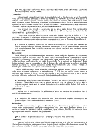 § 1º - Os Deputados e Senadores, desde a expedição do diploma, serão submetidos a julgamento
perante o Supremo Tribunal Federal.
Comentário:
Este parágrafo e os próximos tratam da imunidade formal, ou freedorn f roni arrest. A proteção
contra prisão e processo é limitada ao tempo do mandato, ou manda tos sucessivos. Note-se que a
proteção contra processo judicial somente abrange os processos criminais, não tendo nenhum efeito
contra processos civis ou trabalhistas, que correm normalmente. Quanto à prisão, a doutrina brasileira
entende que tanto a prisão criminal quanto a civil (como devedor de pensão alimentícia ou depositário
infiel) estão sujeitas à regra, com a exceção prevista expressamente.
Essa proteção não impede o parlamentar de ser preso após decisão final condenatória
proferida pelo STF, mas tal prisão, prevista no art. 55, VI, e § 2°, vai depender de deliberação do
plenário da Casa à qual ele pertença.
É importante notar que essa imunidade formal não impede, segundo já decidiu o STF, a
instauração de inquérito policial contra o membro do Congresso Nacio nal, desde que essas medidas
de investigação pré-processuais sejam adotadas em procedimento junto ao Supremo Tribunal Federal.
§ 2º - Desde a expedição do diploma, os membros do Congresso Nacional não poderão ser
presos, salvo em flagrante de crime inafiançável. Nesse caso, os autos serão remetidos dentro de
vinte e quatro horas à Casa respectiva, para que, pelo voto da maioria de seus membros, resolva
sobre a prisão.
Comentário:
Duas informações importantes emergem da redação desse parágrafo. A primeira é a suspensão
da prescrição criminal durante o prazo em que o pedido de autorização de processamento estiver
tramitando no Congresso. A segunda, que o Congresso não é obrigado a decidir, podendo manter o
pedido tramitando indefinidamente, em razão da permissão "ou a ausência de deliberação". Essa
decisão legislativa para a concessão ou não da licença não está submetida a nenhuma condição
material oujurídica ou técnica específica, sendo fundamentalmente uma decisão política. A
Constituição, também, não prevê prazo para essa deliberação.
Questão importante versa sobre o caso de concurso de agentes, ou seja, quando no processo
estão sendo acusados parlamentar e não-parlamentar. O STF tem per mitido, nesses casos, a
separação de processos, de forma a permitir a tramitação de um independentemente do outro, ficando
somente o relativo ao parlamentar dependente de autorização do Legislativo.
§ 3º - Recebida a denúncia contra o Senador ou Deputado, por crime ocorrido após a diplomação,
o Supremo Tribunal Federal dará ciência à Casa respectiva, que, por iniciativa de partido político
nela representado e pelo voto da maioria de seus membros, poderá, até a decisão final, sustar o
andamento da ação.
Comentário:
Tem-se, aqui, o tratamento da única hipótese de prisão em flagrante do parlamentar, para o
caso de crime inafiançável.
§ 4º - O pedido de sustação será apreciado pela Casa respectiva no prazo improrrogável de
quarenta e cinco dias do seu recebimento pela Mesa Diretora.
Comentário:
O STF, recentemente, revogou sua Súmula 394, que determinava que processo por crime
comum contra ex-congressista fosse processado perante essa Corte. Agora, por esses crimes, o ex-
Deputado Federal e o ex-Senador serão processados, após o fim do mandato ou mandatos, pelos
órgãos judiciários normais, sem esse foro privilegiado.
§ 5º - A sustação do processo suspende a prescrição, enquanto durar o mandato.
Comentário:
Trata-se, aqui, de uma escolha discricionária do parlamentar, e só pode ser exercida quanto a
informações re.cebidas ou prestadas em razão do exercício do mandato, não abrangendo o dever de
testemunhar na condição de cidadão comum, por fatos não relacionados ao mandato.
 