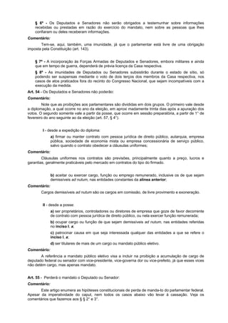 § 6º - Os Deputados e Senadores não serão obrigados a testemunhar sobre informações
recebidas ou prestadas em razão do exercício do mandato, nem sobre as pessoas que lhes
confiaram ou deles receberam informações.
Comentário:
Tem-se, aqui, também, uma imunidade, já que o parlamentar está livre de uma obrigação
imposta pela Constituição (art. 143).
§ 7º - A incorporação às Forças Armadas de Deputados e Senadores, embora militares e ainda
que em tempo de guerra, dependerá de prévia licença da Casa respectiva.
§ 8º - As imunidades de Deputados ou Senadores subsistirão durante o estado de sítio, só
podendo ser suspensas mediante o voto de dois terços dos membros da Casa respectiva, nos
casos de atos praticados fora do recinto do Congresso Nacional, que sejam incompatíveis com a
execução da medida.
Art. 54 - Os Deputados e Senadores não poderão:
Comentário:
Note que as proibições aos parlamentares são divididas em dois grupos. O primeiro vale desde
a diplomação, a qual ocorre no ano da eleição, em aproxi madamente trinta dias após a apuração dos
votos. O segundo somente vale a partir da posse, que ocorre em sessão preparatória, a partir de 1° de
fevereiro do ano seguinte ao da eleição (art. 57, § 4°).
I - desde a expedição do diploma:
a) firmar ou manter contrato com pessoa jurídica de direito público, autarquia, empresa
pública, sociedade de economia mista ou empresa concessionária de serviço público,
salvo quando o contrato obedecer a cláusulas uniformes;
Comentário:
Cláusulas uniformes nos contratos são previsões, principalmente quanto a preço, lucros e
garantias, geralmente praticáveis pelo mercado em contratos do tipo do firmado.
b) aceitar ou exercer cargo, função ou emprego remunerado, inclusive os de que sejam
demissíveis ad nutum, nas entidades constantes da alínea anterior;
Comentário:
Cargos demissíveis ad nutum são os cargos em comissão, de livre provimento e exoneração.
II - desde a posse:
a) ser proprietários, controladores ou diretores de empresa que goze de favor decorrente
de contrato com pessoa jurídica de direito público, ou nela exercer função remunerada;
b) ocupar cargo ou função de que sejam demissíveis ad nutum, nas entidades referidas
no inciso I, a;
c) patrocinar causa em que seja interessada qualquer das entidades a que se refere o
inciso I, a;
d) ser titulares de mais de um cargo ou mandato público eletivo.
Comentário:
A referência a mandato público eletivo visa a incluir na proibição a acumulação de cargo de
deputado federal ou senador com vice-presidente, vice-governa dor ou vice-prefeito, já que esses vices
não detém cargo, mas apenas mandato.
Art. 55 - Perderá o mandato o Deputado ou Senador:
Comentário:
Este artigo enumera as hipóteses constitucionais de perda de manda-to do parlamentar federal.
Apesar da imperatividade do caput, nem todos os casos abaixo vão levar à cassação. Veja os
comentários que fazemos aos § § 2° e 3°.
 