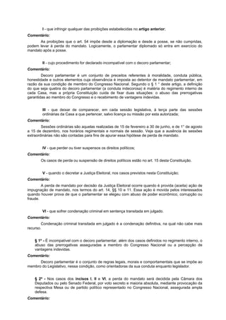 I - que infringir qualquer das proibições estabelecidas no artigo anterior;
Comentário:
As proibições que o art. 54 impõe desde a diplomação e desde a posse, se não cumpridas,
podem levar à perda do mandato. Logicamente, o parlamentar diplomado só entra em exercício do
mandato após a posse.
II - cujo procedimento for declarado incompatível com o decoro parlamentar;
Comentário:
Decoro parlamentar é um conjunto de preceitos referentes à moralidade, conduta pública,
honestidade e outros elementos cuja observância é imposta ao detentor de mandato parlamentar, em
razão da sua condição de membro do Congresso Nacional. Segundo o § 1 ° deste artigo, a definição
do que seja quebra do decoro parlamentar (a conduta indecorosa) é matéria do regimento interno de
cada Casa, mas a própria Constituição cuida de fixar duas situações: o abuso das prerrogativas
garantidas ao membro do Congresso e o recebimento de vantagens indevidas.
III - que deixar de comparecer, em cada sessão legislativa, à terça parte das sessões
ordinárias da Casa a que pertencer, salvo licença ou missão por esta autorizada;
Comentário:
Sessões ordinárias são aquelas realizadas de 15 de fevereiro a 30 de junho, e de 1° de agosto
a 15 de dezembro, nos horários regimentais e normais de sessão. Veja que a ausência às sessões
extraordinárias não são contadas para fins de apurar essa hipótese de perda de mandato.
IV - que perder ou tiver suspensos os direitos políticos;
Comentário:
Os casos de perda ou suspensão de direitos políticos estão no art. 15 desta Constituição.
V - quando o decretar a Justiça Eleitoral, nos casos previstos nesta Constituição;
Comentário:
A perda de mandato por decisão da Justiça Eleitoral ocorre quando é provida (aceita) ação de
impugnação de mandato, nos termos do art. 14, §§ 10 e 11. Essa ação é movida pelos interessados
quando houver prova de que o parlamentar se elegeu com abuso de poder econômico, corrupção ou
fraude.
VI - que sofrer condenação criminal em sentença transitada em julgado.
Comentário:
Condenação criminal transitada em julgado é a condenação definitiva, na qual não cabe mais
recurso.
§ 1º - É incompatível com o decoro parlamentar, além dos casos definidos no regimento interno, o
abuso das prerrogativas asseguradas a membro do Congresso Nacional ou a percepção de
vantagens indevidas.
Comentário:
Decoro parlamentar é o conjunto de regras legais, morais e comportamentais que se impõe ao
membro do Legislativo, nessa condição, como orientadoras da sua conduta enquanto legislador.
§ 2º - Nos casos dos incisos I, II e VI, a perda do mandato será decidida pela Câmara dos
Deputados ou pelo Senado Federal, por voto secreto e maioria absoluta, mediante provocação da
respectiva Mesa ou de partido político representado no Congresso Nacional, assegurada ampla
defesa.
Comentário:
 