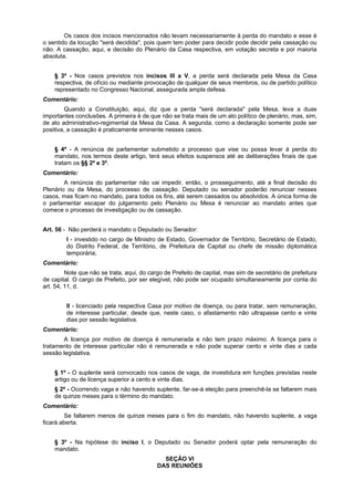 Os casos dos incisos mencionados não levam necessariamente à perda do mandato e esse é
o sentido da locução "será decidida", pois quem tem poder para decidir pode decidir pela cassação ou
não. A cassação, aqui, e decisão do Plenário da Casa respectiva, em votação secreta e por maioria
absoluta.
§ 3º - Nos casos previstos nos incisos III a V, a perda será declarada pela Mesa da Casa
respectiva, de ofício ou mediante provocação de qualquer de seus membros, ou de partido político
representado no Congresso Nacional, assegurada ampla defesa.
Comentário:
Quando a Constituição, aqui, diz que a perda "será declarada" pela Mesa, leva a duas
importantes conclusões. A primeira é de que não se trata mais de um ato político de plenário, mas, sim,
de ato administrativo-regimental da Mesa da Casa. A segunda, como a declaração somente pode ser
positiva, a cassação é praticamente eminente nesses casos.
§ 4º - A renúncia de parlamentar submetido a processo que vise ou possa levar à perda do
mandato, nos termos deste artigo, terá seus efeitos suspensos até as deliberações finais de que
tratam os §§ 2º e 3º.
Comentário:
A renúncia do parlamentar não vai impedir, então, o prosseguimento, até a final decisão do
Plenário ou da Mesa, do processo de cassação. Deputado ou senador poderão renunciar nesses
casos, mas ficam no mandato, para todos os fins, até serem cassados ou absolvidos. A única forma de
o parlamentar escapar do julgamento pelo Plenário ou Mesa é renunciar ao mandato antes que
comece o processo de investigação ou de cassação.
Art. 56 - Não perderá o mandato o Deputado ou Senador:
I - investido no cargo de Ministro de Estado, Governador de Território, Secretário de Estado,
do Distrito Federal, de Território, de Prefeitura de Capital ou chefe de missão diplomática
temporária;
Comentário:
Note que não se trata, aqui, do cargo de Prefeito de capital, mas sim de secretário de prefeitura
de capital. O cargo de Prefeito, por ser elegível, não pode ser ocupado simultaneamente por conta do
art. 54, 11, d.
II - licenciado pela respectiva Casa por motivo de doença, ou para tratar, sem remuneração,
de interesse particular, desde que, neste caso, o afastamento não ultrapasse cento e vinte
dias por sessão legislativa.
Comentário:
A licença por motivo de doença é remunerada e não tem prazo máximo. A licença para o
tratamento de interesse particular não é remunerada e não pode superar cento e vinte dias a cada
sessão legislativa.
§ 1º - O suplente será convocado nos casos de vaga, de investidura em funções previstas neste
artigo ou de licença superior a cento e vinte dias.
§ 2º - Ocorrendo vaga e não havendo suplente, far-se-á eleição para preenchê-la se faltarem mais
de quinze meses para o término do mandato.
Comentário:
Se faltarem menos de quinze meses para o fim do mandato, não havendo suplente, a vaga
ficará aberta.
§ 3º - Na hipótese do inciso I, o Deputado ou Senador poderá optar pela remuneração do
mandato.
SEÇÃO VI
DAS REUNIÕES
 