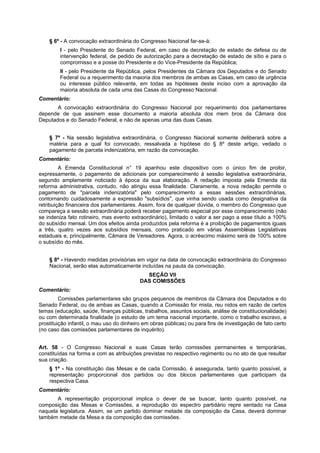 § 6º - A convocação extraordinária do Congresso Nacional far-se-á:
I - pelo Presidente do Senado Federal, em caso de decretação de estado de defesa ou de
intervenção federal, de pedido de autorização para a decretação de estado de sítio e para o
compromisso e a posse do Presidente e do Vice-Presidente da República;
II - pelo Presidente da República, pelos Presidentes da Câmara dos Deputados e do Senado
Federal ou a requerimento da maioria dos membros de ambas as Casas, em caso de urgência
ou interesse público relevante, em todas as hipóteses deste inciso com a aprovação da
maioria absoluta de cada uma das Casas do Congresso Nacional.
Comentário:
A convocação extraordinária do Congresso Nacional por requerimento dos parlamentares
depende de que assinem esse documento a maioria absoluta dos mem bros da Câmara dos
Deputados e do Senado Federal, e não de apenas uma das duas Casas.
§ 7º - Na sessão legislativa extraordinária, o Congresso Nacional somente deliberará sobre a
matéria para a qual foi convocado, ressalvada a hipótese do § 8º deste artigo, vedado o
pagamento de parcela indenizatória, em razão da convocação.
Comentário:
A Emenda Constitucional n° 19 apanhou este dispositivo com o único fim de proibir,
expressamente, o pagamento de adicionais por comparecimento à sessão legislativa extraordinária,
segundo amplamente noticiado à época da sua elaboração. A redação imposta pela Emenda da
reforma administrativa, contudo, não atingiu essa finalidade. Claramente, a nova redação permite o
pagamento de "parcela indenizatória" pelo comparecimento a essas sessões extraordinárias,
contornando cuidadosamente a expressão "subsídios", que vinha sendo usada como designativa da
retribuição financeira dos parlamentares. Assim, fora de qualquer dúvida, o membro do Congresso que
compareça a sessão extraordinária poderá receber pagamento especial por esse comparecimento (não
se indeniza fato rotineiro, mas evento extraordinário), limitado o valor a ser pago a esse título a 100%
do subsídio mensal. Um dos efeitos ainda produzidos pela reforma é a proibição de pagamentos iguais
a três, quatro vezes aos subsídios mensais, como praticado em várias Assembléias Legislativas
estaduais e, principalmente, Câmara de Vereadores. Agora, o acréscimo máximo será de 100% sobre
o subsídio do mês.
§ 8º - Havendo medidas provisórias em vigor na data de convocação extraordinária do Congresso
Nacional, serão elas automaticamente incluídas na pauta da convocação.
SEÇÃO VII
DAS COMISSÕES
Comentário:
Comissões parlamentares são grupos pequenos de membros da Câmara dos Deputados e do
Senado Federal, ou de ambas as Casas, quando a Comissão for mista, reu nidos em razão de certos
temas (educação, saúde, finanças públicas, trabalhos, assuntos sociais, análise de constitucionalidade)
ou com determinada finalidade (o estudo de um tema nacional importante, como o trabalho escravo, a
prostituição infantil, o mau uso do dinheiro em obras públicas) ou para fins de investigação de fato certo
(no caso das comissões parlamentares de inquérito).
Art. 58 - O Congresso Nacional e suas Casas terão comissões permanentes e temporárias,
constituídas na forma e com as atribuições previstas no respectivo regimento ou no ato de que resultar
sua criação.
§ 1º - Na constituição das Mesas e de cada Comissão, é assegurada, tanto quanto possível, a
representação proporcional dos partidos ou dos blocos parlamentares que participam da
respectiva Casa.
Comentário:
A representação proporcional implica o dever de se buscar, tanto quanto possível, na
composição das Mesas e Comissões, a reprodução do espectro partidário repre sentado na Casa
naquela legislatura. Assim, se um partido dominar metade da composição da Casa, deverá dominar
também metade da Mesa e da composição das comissões.
 
