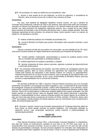 § 2º - Às comissões, em razão da matéria de sua competência, cabe:
I - discutir e votar projeto de lei que dispensar, na forma do regimento, a competência do
Plenário, salvo se houver recurso de um décimo dos membros da Casa;
Comentário:
Há, aqui, uma hipótese de delegação legislativa in.terna corporis, em que o plenário da
Comissão atua substituindo o plenário da Casa a que pertença. Este impor tante poder das comissões,
chamado na Câmara dos Deputados de poder conclusivo e no Senado Federal de poder terminativo,
permite, nos casos previstos nos respectivos regimentos internos, que o projeto de lei seja votado
pelos membros da Comissão e não do Plenário principal da Casa, e nessa votação decidido. Uma das
hipóteses regimentais de isso acontecer, em ambas as Casas, ocorre quando o autor, ou autores, do
projeto for um deputado ou senador.
II - realizar audiências públicas com entidades da sociedade civil;
III - convocar Ministros de Estado para prestar informações sobre assuntos inerentes a suas
atribuições;
Comentário:
Veja-se o aumento da lista dos que podem ser convocados, na nova redação do art. 50, caput,
onde foram incluídos titulares de órgãos diretamente subordinados ao Presidente da República.
IV - receber petições, reclamações, representações ou queixas de qualquer pessoa contra
atos ou omissões das autoridades ou entidades públicas;
V - solicitar depoimento de qualquer autoridade ou cidadão;
VI - apreciar programas de obras, planos nacionais, regionais e setoriais de desenvolvimento
e sobre eles emitir parecer.
§ 3º - As comissões parlamentares de inquérito, que terão poderes de investigação próprios das
autoridades judiciais, além de outros previstos nos regimentos das respectivas Casas, serão
criadas pela Câmara dos Deputados e pelo Senado Federal, em conjunto ou separadamente,
mediante requerimento de um terço de seus membros, para a apuração de fato determinado e por
prazo certo, sendo suas conclusões, se for o caso, encaminhadas ao Ministério Público, para que
promova a responsabilidade civil ou criminal dos infratores.
Comentário:
Em decisões proferidas em 1999, o Supremo Tribunal Federal reconheceu que uma comissão
parlamentar de inquérito é uma projeção do próprio Legislativo e que, no desempenho de suas funções
de investigação "próprias de autoridades judiciais", podem colher depoimentos, ouvir indiciados, inquirir
testemunhas, requisitar documentos e buscar toda e qualquer prova legalmente admitida, quebrar sigilo
bancário, fiscal e de correspondência e determinar qualquer diligência que repute necessária, mas não
podem prender ou mandar prender, salvo em flagrante delito e não podem determinar a apreensão,
seqüestro e indisponibilidade de bens, estando proibidas também de impedir alguém de se afastar do
país, por serem tais atos típicos e exclusivos de membro do Poder Judiciário. Finalmente, deixou claro
o STF que qualquer medida restritiva de direitos depende, para ser reconhecida como constitucional e
válida, de fundamentação pela CPI.
§ 4º - Durante o recesso, haverá uma Comissão representativa do Congresso Nacional, eleita por
suas Casas na última sessão ordinária do período legislativo, com atribuições definidas no
regimento comum, cuja composição reproduzirá, quanto possível, a proporcionalidade da
representação partidária.
SEÇÃO VIII
DO PROCESSO LEGISLATIVO
Comentário:
Para Manoel Gonçalves Ferreira Filho, a denominação "processo legislativo" é insatisfatória,
pois dela não resulta um entendimento completo do que está no art. 59. Para esse autor, se se
compreendê-lo como processo normativo, há que se excluir os incisos VI e VII, pois não são normas
dotadas de generalidade e abstração. Se esse processo legislativo for entendido como elaboração de
atos normativos pelo Poder Legislativo, há que se excluir o inciso V, já que é elaborado pelo Presidente
 