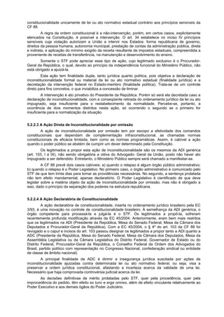 constitucionalidade unicamente de lei ou ato normativo estadual contrário aos princípios sensíveis da
CF 88.
A regra da ordem constitucional é a não-intervenção, porém, em certos casos, explicitamente
elencados na Constituição, é possível a intervenção. O art. 34 estabelece no inciso IV princípios
sensíveis cuja violação autorizam a União a intervir nos Estados: forma republicana de governo,
direitos da pessoa humana, autonomia municipal, prestação de contas da administração pública, direta
e indireta, e aplicação do mínimo exigido da receita resultante de impostos estaduais, compreendida a
proveniente de receitas de transferência, na manutenção e desenvolvimento do ensino.
Somente o STF pode apreciar esse tipo de ação, cujo legitimado exclusivo é o Procurador-
Geral da República, o qual, devido ao princípio da independência funcional do Ministério Público, não
está obrigado a ajuizá-la.
Esta ação tem finalidade dupla, tanto jurídica quanto política, pois objetiva a declaração de
inconstitucionalidade formal ou material da lei ou ato normativo estadual (finalidade jurídica) e a
decretação da intervenção federal no Estado-membro (finalidade política). Trata-se de um controle
direto para fins concretos, o que inviabiliza a concessão de liminar.
A intervenção é ato privativo do Presidente da República. Porém só será ela decretada caso a
declaração de inconstitucionalidade, com a conseqüente retirada do ordenamento jurídico da lei ou ato
impugnado, seja insuficiente para o restabelecimento da normalidade. Percebe-se, portanto, a
ocorrência de dois momentos distintos nesta ação, só ocorrendo o segundo se o primeiro for
insuficiente para a normalização da situação.
5.2.2.3 A Ação Direta de Inconstitucionalidade por omissão
A ação de inconstitucionalidade por omissão tem por escopo a efetividade dos comandos
constitucionais que dependam de complementação infraconstitucional, as chamadas normas
constitucionais de eficácia limitada, bem como as normas programáticas. Assim, é cabível a ação
quando o poder público se abstém de cumprir um dever determinado pela Constituição.
Os legitimados a propor esta ação de inconstitucionalidade são os mesmos da ADI genérica
(art. 103, I a IX), não sendo obrigatória a oitiva do Advogado- Geral da União, posto não haver ato
impugnado a ser defendido. Entretanto, o Ministério Público sempre será chamado a manifestar-se.
A CF 88 prevê dois casos cabíveis: a) quando o relapso é algum órgão público administrativo;
b) quando o relapso é o Poder Legislativo. No primeiro caso, o órgão administrativo é comunicado pelo
STF de que tem trinta dias para tomar as providências necessárias. No segundo, a sentença prolatada
não tem efeito mandamental, apenas declaratório. O Poder Legislativo é cientificado de que deve
legislar sobre a matéria objeto da ação de inconstitucionalidade por omissão, mas não é obrigado a
isso, dado o princípio da separação dos poderes na estrutura republicana.
5.2.2.4 A Ação Declaratória de Constitucionalidade
A ação declaratória de constitucionalidade, inserta no ordenamento jurídico brasileiro pela EC
3/93, é uma inovação no controle de constitucionalidade brasileiro. À semelhança da ADI genérica, o
órgão competente para processá-la e julgá-la é o STF. Os legitimados a propô-la, sofreram
recentemente profunda modificação através da EC 45/2004. Anteriormente, eram bem mais restritos
que os legitimados na ADI (Presidente da República, Mesa do Senado Federal, Mesa da Câmara dos
Deputados e Procurador-Geral da República). Com a EC 45/2004, o § 4º do art. 103 da CF 88 foi
revogado e o caput e incisos do art. 103 passou designar os legitimados a propor tanto a ADI quanto a
ADC (Presidente da República, Mesa do Senado Federal, Mesa da Câmara dos Deputados, Mesa da
Assembléia Legislativa ou da Câmara Legislativa do Distrito Federal, Governador de Estado ou do
Distrito Federal, Procurador-Geral da República, o Conselho Federal da Ordem dos Advogados do
Brasil, partido político com representação no Congresso Nacional, confederação sindical ou entidade
de classe de âmbito nacional).
A principal finalidade da ADC é dirimir a insegurança jurídica suscitada por ações de
inconstitucionalidade ajuizadas contra determinada lei ou ato normativo federal, ou seja, visa a
preservar a ordem jurídica constitucional, afastando a incerteza acerca da validade de uma lei.
Necessário que haja comprovada controvérsia judicial acerca da lei.
As decisões definitivas de mérito prolatadas pelo STF, quer pela procedência, quer pela
improcedência do pedido, têm efeito ex tunc e erga omnes, além de efeito vinculante relativamente ao
Poder Executivo e aos demais ógãos do Poder Judiciário.
 