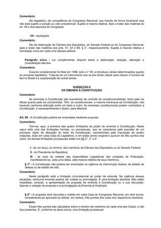 Comentário:
Ato legislativo, de competência do Congresso Nacional, que tramita de forma bicameral mas
não está sujeito a sanção ou veto presidencial. Sujeito à maioria relativa. Apto a tratar das matérias do
art. 49 e dos assuntos do Congresso.
VII - resoluções.
Comentário:
Ato de elaboração da Câmara dos Deputados, do Senado Federal ou do Congresso Nacional,
apta a tratar das matérias dos arts. 51, 52 e 68, § 2°, respectivamente. Sujeita à maioria relativa e
tramitação única em cada uma dessas esferas.
Parágrafo único - Lei complementar disporá sobre a elaboração, redação, alteração e
consolidação das leis.
Comentário:
Essa lei complementar foi feita em 1998, sob o n° 95, e introduziu várias determinações quanto
ao processo legislativo. Trata-se de um instrumento que se pre tende utilizar para reduzir o número de
leis no Brasil e a superposição de outras tantas.
SUBSEÇÃO II
DA EMENDA À CONSTITUIÇÃO
Comentário:
As emendas à Constituição são suscetíveis de controle de constitucionalidade, tanto pela via
difusa quanto pela via concentrada. Têm, se constitucionais, a mesma hierarquia da Constituição, não
havendo nenhuma distinção entre um texto e outro. As emendas constitucionais podem contradizer a
Constituição, e necessariamente o fazem, para alterá-la.
Art. 60 - A Constituição poderá ser emendada mediante proposta:
Comentário:
Tem-se, aqui, a primeira das quatro limitações ao poder de emenda à Constituição. Neste
caput está uma das limitações formais, ou processuais, que se caracteriza pela previsão de um
processo rígido de alteração do texto da Constituição, caracterizado pela imposição de quatro
votações, duas em cada Casa do Legislativo, e em todas sendo exigível o quorum de três quintos dos
votos. As demais limitações processuais estão nos §§ 2°, 3° e 5°.
I - de um terço, no mínimo, dos membros da Câmara dos Deputados ou do Senado Federal;
II - do Presidente da República;
III - de mais da metade das Assembléias Legislativas das unidades da Federação,
manifestando-se, cada uma delas, pela maioria relativa de seus membros.
§ 1º - A Constituição não poderá ser emendada na vigência de intervenção federal, de estado de
defesa ou de estado de sítio.
Comentário:
Neste parágrafo está a limitação circunstancial ao poder de emenda. Na vigência dessas
situações, nenhuma emenda poderá ser votada ou promulgada. É uma limitação absoluta. Não estão
impedidas, contudo, a apresentação de proposta de emenda à Constituição ou a sua discussão.
Apenas a votação da proposta e a promulgação da Emenda já finalizada.
§ 2º - A proposta será discutida e votada em cada Casa do Congresso Nacional, em dois turnos,
considerando-se aprovada se obtiver, em ambos, três quintos dos votos dos respectivos membros.
Comentário:
Esses três quintos são calculados sobre o número de membros de cada uma das Casas, e não
dos presentes. É, conforme se disse acima, uma limitação processual.
 
