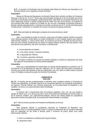 § 3º - A emenda à Constituição será promulgada pelas Mesas da Câmara dos Deputados e do
Senado Federal, com o respectivo número de ordem.
Comentário:
Mesas da Câmara dos Deputados e do Senado Federal não é sinônimo de Mesa do Congresso
Nacional, a teor do art. 57, § 5°. Temos aqui outra limitação processual. É de se perceber que houve
emendas à Constituição promulgadas, extraordinariamente, pela Mesa do Congresso Nacional as que
foram elaboradas durante a revisão constitucional de 1993; mas isso ocorre porque, ao contrário do
que acontece pela ordem contida no § 2°deste art. 60, em que a tramitação é bicameral (Câmara e
Senado votando separadamente), o processo de revisão, nos termos do art. 3° do Ato das Disposições
Constitucionais Transitórias, foi realizado de maneira unicameral (Congresso Nacional).
§ 4º - Não será objeto de deliberação a proposta de emenda tendente a abolir:
Comentário:
Aqui, nova limitação ao poder de emenda, sendo esta a limitação material, também conhecida
como cláusulas pétreas, núcleo pétreo ou núcleo imodificável. É uma li mitação relativa, pois restrita a
determinadas matérias, e, mesmo dentro delas, às iniciativas que levem à abolição de tais princípios,
pelo que uma emenda constitucional que toque em alguma dessas matérias não para aboli-Ia, mas
para dar-lhe novo tratamento, não será, a princípio, inconstitucional.
I - a forma federativa de Estado;
II - o voto direto, secreto, universal e periódico;
III - a separação dos Poderes;
IV - os direitos e garantias individuais.
§ 5º - A matéria constante de proposta de emenda rejeitada ou havida por prejudicada não pode
ser objeto de nova proposta na mesma sessão legislativa.
Comentário:
Note que a impossibilidade de reapreciação na mesma sessão legislativa (a ordinária é de 15
de fevereiro a 15 de dezembro de cada ano, segundo o art. 57, caput) não recai sobre a proposta de
emenda, que já terá sido rejeitada ou tida por prejudicada, mas, sim, sobre a matéria sobre a qual ela
versa. É limitação processual ao poder de emenda à Constituição.
SUBSEÇÃO III
DAS LEIS
Art. 61 - A iniciativa das leis complementares e ordinárias cabe a qualquer membro ou Comissão da
Câmara dos Deputados, do Senado Federal ou do Congresso Nacional, ao Presidente da República,
ao Supremo Tribunal Federal, aos Tribunais Superiores, ao Procurador-Geral da República e aos
cidadãos, na forma e nos casos previstos nesta Constituição.
Comentário:
A iniciativa não é propriamente fase do processo legislativo, mas, sim, ato que propõe a
adoção de direito novo, ou o ato que permite o início do processo de elaboração de norma jurídica. É
de se observar, também, que, rigorosamente falando, nenhum dos citados dispõe de competência
plena para iniciativa de projeto de lei, já que todos têm áreas limitadas ou proibidas.
§ 1º - São de iniciativa privativa do Presidente da República as leis que:
Comentário:
Este parágrafo delimita a competência reservada ao Presidente da República. Sua
inobservância leva à inconstitucionalidade formal. O aspecto fundamental des sa iniciativa reservada
está em resguardar ao seu titular a decisão sobre o momento de propor direito novo sobre
determinadas matérias.
I - fixem ou modifiquem os efetivos das Forças Armadas;
II - disponham sobre:
 