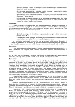 a) criação de cargos, funções ou empregos públicos na administração direta e autárquica
ou aumento de sua remuneração;
b) organização administrativa e judiciária, matéria tributária e orçamentária, serviços
públicos e pessoal da administração dos Territórios;
c) servidores públicos da União e Territórios, seu regime jurídico, provimento de cargos,
estabilidade e aposentadoria;
d) organização do Ministério Público e da Defensoria Pública da União, bem como
normas gerais para a organização do Ministério Público e da Defensoria Pública dos
Estados, do Distrito Federal e dos Territórios;
Comentário:
Apesar de estar colocada aqui como uma hipótese de iniciativa privativa do Presidente da
República, o oferecimento de projeto de lei complementar sobre o Ministério Público da União pode
também ser feito, facultativamente, pelo Procurador-Geral da República (art. 128, § 5°), pelo que o STF
decidiu que se trata, aqui, de competência concorrente.
e) criação e extinção de Ministérios e órgãos da administração pública, observado o
disposto no art. 84, VI;
f) militares das Forças Armadas, seu regime jurídico, provimento de cargos, promoções,
estabilidade, remuneração, reforma e transferência para a reserva.
§ 2º - A iniciativa popular pode ser exercida pela apresentação à Câmara dos Deputados de
projeto de lei subscrito por, no mínimo, um por cento do eleitorado nacional, distribuído pelo menos
por cinco Estados, com não menos de três décimos por cento dos eleitores de cada um deles.
Comentário:
Uma das formas de democracia direta é a iniciativa popular de projeto de lei, segundo o art. 14
desta Constituição. Este parágrafo regula a matéria e estabelece requisitos numéricos mínimos de
autoria.
Art. 62 - Em caso de relevância e urgência, o Presidente da República poderá adotar medidas
provisórias, com força de lei, devendo submetê-las de imediato ao Congresso Nacional.
Comentário:
Medida provisória é ato normativo reservado, pela Constituirão, à iniciativa privativa do
Presidente da República. E discutível o seu uso por Governadores e Pre feitos, embora a doutrina
pareça se posicionar, predominantemente, pela aceitação dessa possibilidade. Elaborada pelo
Presidente sobre pressupostos de urgência e relevância (ambos sujeitos à discussão tanto no
Legislativo quanto no Judiciário, sendo que, neste Poder, o STF admite a discussão sobre a urgência e
a relevância apenas no caso de notório abuso, sem o que aquele Tribunal entende não ser
competência do Judiciário a avaliação desses pressupostos), a Medida Provisória tem status de lei
ordinária e a peculiaridade de produzir efeitos imediatamente, desde a edição. Provoca suspensão da
legislação anterior com ela incompatível mas, se não convertida em lei pelo Congresso Nacional,
acarreta a sustação da suspensão da legislação revogada.
Sua eficácia é limitada a trinta dias, contados da edição. Se não convertida em lei, nesse
período, perde sua eficácia desde aquele momento. Ou seja, é tida como não existente, e obriga o
Congresso a editar decreto legislativo que regulamenta as relações jurídicas formadas sobre seus
termos.
A reedição, segundo a jurisprudência do STF, é inconstitucional se houve votação e rejeição no
Congresso. Se, entretanto, não foi votada, e persistirem os pressupostos de relevância e urgência,
pode haver reedição, sendo necessário, no entender do Supremo Tribunal Federal e também de outros
Tribunais Federais, que a reedição ocorra no prazo de validade da medida provisória anterior.
Finalmente, o STF e a doutrina reconhecem diversas limitações ao uso de medida provisória.
Assim, não podem ser usadas para disciplinar: matéria reservada, pela Consti tuição, a lei
complementar; matérias indelegáveis, embora o STF admita o trato de algumas, como a constante no
inciso II do § 1º do art. 68, por medida provisória; matéria penal, submetida que está ao princípio da
legalidade estrita, e, portanto, ao art. 5°, II; matéria geral financeira; orçamentos, embora a doutrina
admita o uso de medida provisória para cuidar de matéria orçamentária; e matéria geral tributária, uma
vez que o art. 146 a reserva para lei complementar. O STF, neste último caso, tem admitido
 